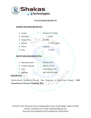 SYSTEM REQUIREMENTS 
HARDWARE REQUIREMENTS: 
 System : Pentium IV 2.4 GHz. 
 Hard Disk : 40 GB. 
 Floppy Drive : 1.44 Mb. 
 Monitor : 15 VGA Colour. 
 Mouse : Logitech. 
 Ram : 512 Mb. 
SOFTWARE REQUIREMENTS: 
 Operating system : Windows XP/7. 
 Coding Language : ASP.net, C#.net 
 Tool : Visual Studio 2010 
 Database : SQL SERVER 2008 
REFERENCE: 
“Identity-Based Distributed Provable Data Possession in Multi-Cloud Storage”, IEEE 
Transactions on Services Computing, 2014. 
