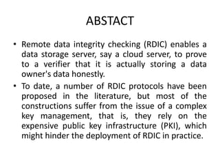 ABSTACT
• Remote data integrity checking (RDIC) enables a
data storage server, say a cloud server, to prove
to a verifier that it is actually storing a data
owner's data honestly.
• To date, a number of RDIC protocols have been
proposed in the literature, but most of the
constructions suffer from the issue of a complex
key management, that is, they rely on the
expensive public key infrastructure (PKI), which
might hinder the deployment of RDIC in practice.
 