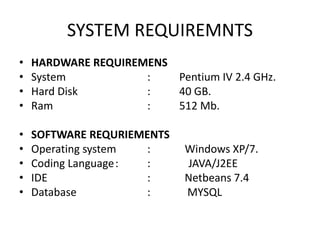 SYSTEM REQUIREMNTS
• HARDWARE REQUIREMENS
• System : Pentium IV 2.4 GHz.
• Hard Disk : 40 GB.
• Ram : 512 Mb.
• SOFTWARE REQURIEMENTS
• Operating system : Windows XP/7.
• Coding Language: : JAVA/J2EE
• IDE : Netbeans 7.4
• Database : MYSQL
 