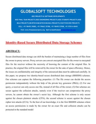 Identity-Based Secure Distributed Data Storage Schemes
ABSTRACT:
Secure distributed data storage can shift the burden of maintaining a large number of files from
the owner to proxy servers. Proxy servers can convert encrypted files for the owner to encrypted
files for the receiver without the necessity of knowing the content of the original files. In
practice, the original files will be removed by the owner for the sake of space efficiency. Hence,
the issues on confidentiality and integrity of the outsourced data must be addressed carefully. In
this paper, we propose two identity-based secure distributed data storage (IBSDDS) schemes.
Our schemes can capture the following properties: (1) The file owner can decide the access
permission independently without the help of the private key generator (PKG); (2) For one
query, a receiver can only access one file, instead of all files of the owner; (3) Our schemes are
secure against the collusion attacks, namely even if the receiver can compromise the proxy
servers, he cannot obtain the owner’s secret key. Although the first scheme is only secure
against the chosen plaintext attacks (CPA), the second scheme is secure against the chosen
cipher text attacks (CCA). To the best of our knowledge, it is the first IBSDDS schemes where
an access permissions is made by the owner for an exact file and collusion attacks can be
protected in the standard model.
GLOBALSOFT TECHNOLOGIES
IEEE PROJECTS & SOFTWARE DEVELOPMENTS
IEEE FINAL YEAR PROJECTS|IEEE ENGINEERING PROJECTS|IEEE STUDENTS PROJECTS|IEEE
BULK PROJECTS|BE/BTECH/ME/MTECH/MS/MCA PROJECTS|CSE/IT/ECE/EEE PROJECTS
CELL: +91 98495 39085, +91 99662 35788, +91 98495 57908, +91 97014 40401
Visit: www.finalyearprojects.org Mail to:ieeefinalsemprojects@gmail.com
 