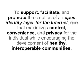 To  support ,  facilitate , and   promote  the creation of an  open identity layer for the Internet , one that  maximizes  control ,  convenience , and   privacy  for the individual while encouraging the development of  healthy, interoperable communities . 