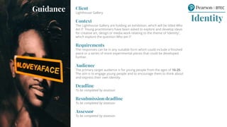 Client
Lighthouse Gallery
Context
The Lighthouse Gallery are holding an exhibition, which will be titled Who
Am I? Young practitioners have been asked to explore and develop ideas
for creative art, design or media work relating to the theme of ‘Identity’,
which explore the question Who am I?
Requirements
The responses can be in any suitable form which could include a finished
piece or a series of more experimental pieces that could be developed
further.
Audience
The primary target audience is for young people from the ages of 16-25.
The aim is to engage young people and to encourage them to think about
and express their own identity.
Deadline
To be completed by assessor.
Resubmission deadline
To be completed by assessor.
Assessor
To be completed by assessor.
Identity
Guidance
 