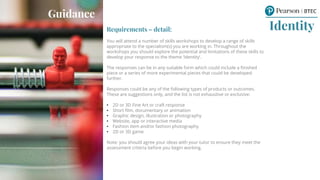 Requirements – detail:
You will attend a number of skills workshops to develop a range of skills
appropriate to the specialism(s) you are working in. Throughout the
workshops you should explore the potential and limitations of these skills to
develop your response to the theme ‘Identity’.
The responses can be in any suitable form which could include a finished
piece or a series of more experimental pieces that could be developed
further.
Responses could be any of the following types of products or outcomes.
These are suggestions only, and the list is not exhaustive or exclusive:
• 2D or 3D Fine Art or craft response
• Short film, documentary or animation
• Graphic design, illustration or photography
• Website, app or interactive media
• Fashion item and/or fashion photography
• 2D or 3D game
Note: you should agree your ideas with your tutor to ensure they meet the
assessment criteria before you begin working.
Identity
Guidance
 