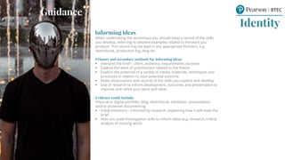 Informing ideas
When undertaking the workshops you should keep a record of the skills
you develop, referring to detailed examples related to the work you
produce. This record may be kept in any appropriate format/s, e.g.
sketchbook, production log, blog etc.
Primary and secondary methods for informing ideas:
• Interpret the brief – client, audience, requirements, purpose
• Explore the work of practitioners related to the theme
• Explore the potential of a variety of media, materials, techniques and
processes in relation to your potential outcome
• Make observations and records of the skills you explore and develop
• Use of research to inform development, outcomes and presentation to
improve and refine your work and ideas
Evidence could include:
Physical or digital portfolio, blog, sketchbook, exhibition, presentation
and/or showreel documenting:
• Initial intentions - informed by research, explaining how it will meet the
brief
• How you used investigation skills to inform ideas (e.g. research, critical
analysis of existing work)
Guidance
Identity
Guidance
 