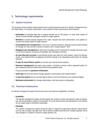 Identity Management Project Roadmap
3 Technology requirements
3.1 System functions
The business needs analysis above produces the functional requirements for an identity management sys-
tem listed below. In any given organization, some subset of these requirements will be relevant:
• Automation to leverage data that is already entered into an HR system, or some other system of
record, to automatically propagate changes to target systems.
• Workﬂow to accept change requests from users, request and track authorization, and update ac-
counds and access rights on target systems.
• Consolidated user management to “front-end” a variety of systems, allowing a security administrator
to manage one user across a variety of systems with a single program / GUI.
• Delegated user management to allow local managers and IT resources to manage just some users,
on just some systems, using the consolidated user management facility.
• An auto-discovery process, to periodically extract user data from each system, search for discrep-
ancies, and respond either by applying corrections directly or by requesting authorization for change
requests.
• A login ID reconciliation system to connect user records across systems.
• Password management that spans every system, including a strong, uniform password policy en-
gine, password synchronization aand self-service password reset.
• A secure process for password initialization.
• Audit logs that track all access change requests, authorizations and implementation.
• A reporting engine that can provide reports about current and historical user access privileges.
• Standards enforcement for change authorization, and new account conﬁguration.
3.2 Technical infrastructure
An identity management system should have some core technical capabilities, including:
• Scalability
The identity management system should support the number of users and systems under considera-
tion and should scale to support future growth. Run-time performance and load placed on the network
and on target systems should be reasonable.
• Flexibility
The identity management system should be able to implement organization-speciﬁc requirements,
such as how to assign new login IDs, how to identify suitable authorizers for change requests, how to
map changes in a system of record to target systems, etc.
© 2014 Hitachi ID Systems, Inc.. All rights reserved. 7
 