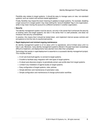 Identity Management Project Roadmap
Flexibility also relates to target systems: it should be easy to manage users on new, non-standard
systems, such as custom and vertical-market applications.
Finally, ﬂexibility may impact the exact meaning of updates to target systems. For example, disabling
a login account on a target system may mean setting the “account disabled” ﬂag in one organization,
while it may mean moving the account to a different container in another organization.
• Security
The identity management system must be secure, not only in the sense that it enhances the security
of existing users and target systems, but also in the sense that it is well protected, and does not
introduce new security vulnerabilities.
In practice, this means that it should be locked down, and implement internal access controls and
encryptions to limit the risk of unauthorized activity.
• Rapid deployment and minimal ongoing maintenance
An identity management system is of no value until it is operational, and of limited value until it is
fully in use. Moreover, many identity management systems offered in the past have been exceedingly
difﬁcult to implement, and deployments have aborted more often than completed.
Technology that assists in rapid deployment is essential to a successful identity management project.
This includes at least:
– A rich set of pre-built agents, to connect to target systems.
– A toolkit to facilitate easy integration with new types of target systems.
– A robust auto-discovery engine, to periodically extract user proﬁle data from target systems.
– Limited if any installation of agents locally on target systems.
– Easy conﬁguration of target systems, roles, policies.
– Simple deﬁnition and maintenance of automation rules.
– Simple conﬁguration and maintenance of change authorization workﬂow.
© 2014 Hitachi ID Systems, Inc.. All rights reserved. 8
 