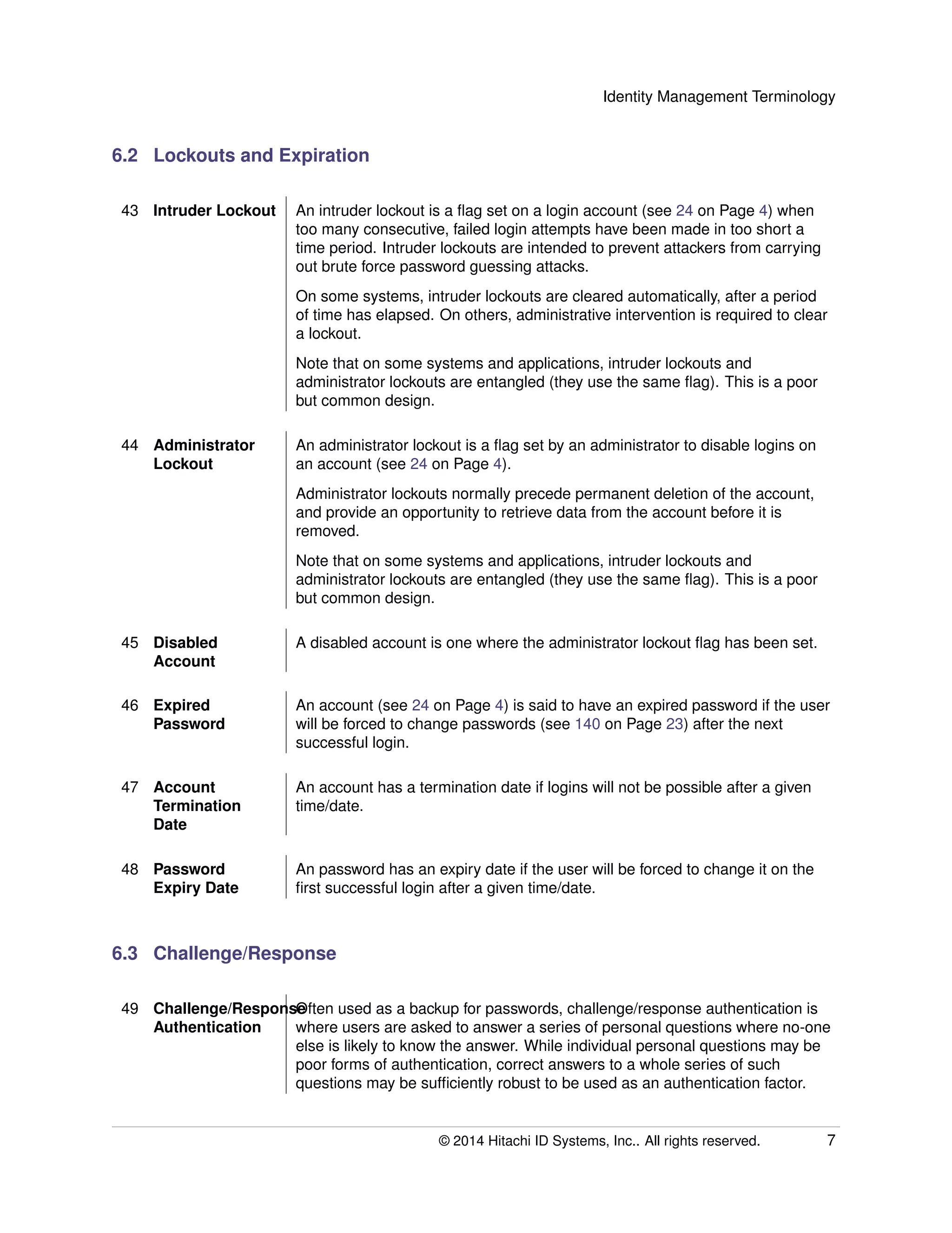 Identity Management Terminology
6.2 Lockouts and Expiration
43 Intruder Lockout An intruder lockout is a ﬂag set on a login account (see 24 on Page 4) when
too many consecutive, failed login attempts have been made in too short a
time period. Intruder lockouts are intended to prevent attackers from carrying
out brute force password guessing attacks.
On some systems, intruder lockouts are cleared automatically, after a period
of time has elapsed. On others, administrative intervention is required to clear
a lockout.
Note that on some systems and applications, intruder lockouts and
administrator lockouts are entangled (they use the same ﬂag). This is a poor
but common design.
44 Administrator
Lockout
An administrator lockout is a ﬂag set by an administrator to disable logins on
an account (see 24 on Page 4).
Administrator lockouts normally precede permanent deletion of the account,
and provide an opportunity to retrieve data from the account before it is
removed.
Note that on some systems and applications, intruder lockouts and
administrator lockouts are entangled (they use the same ﬂag). This is a poor
but common design.
45 Disabled
Account
A disabled account is one where the administrator lockout ﬂag has been set.
46 Expired
Password
An account (see 24 on Page 4) is said to have an expired password if the user
will be forced to change passwords (see 140 on Page 23) after the next
successful login.
47 Account
Termination
Date
An account has a termination date if logins will not be possible after a given
time/date.
48 Password
Expiry Date
An password has an expiry date if the user will be forced to change it on the
ﬁrst successful login after a given time/date.
6.3 Challenge/Response
49 Challenge/Response
Authentication
Often used as a backup for passwords, challenge/response authentication is
where users are asked to answer a series of personal questions where no-one
else is likely to know the answer. While individual personal questions may be
poor forms of authentication, correct answers to a whole series of such
questions may be sufﬁciently robust to be used as an authentication factor.
© 2014 Hitachi ID Systems, Inc.. All rights reserved. 7
 