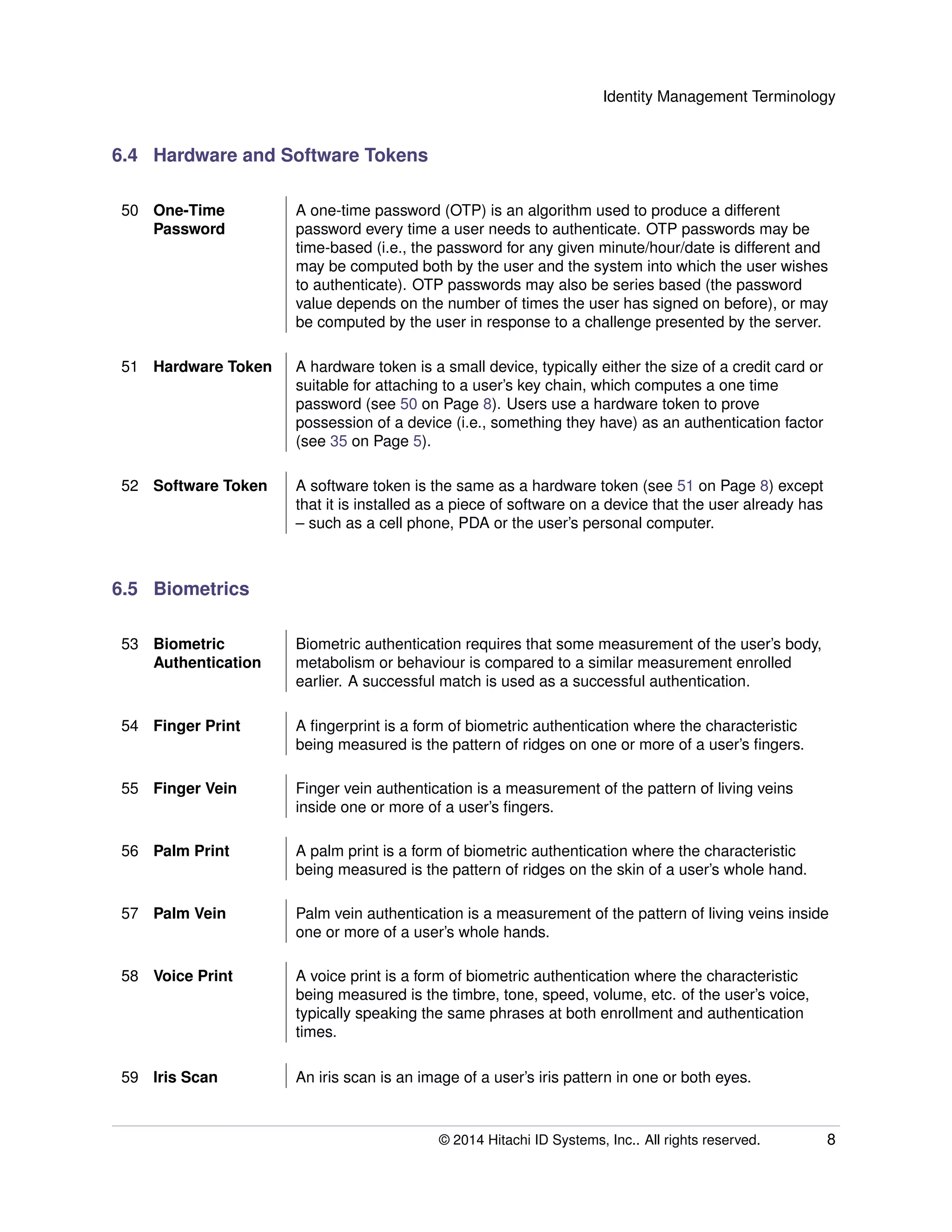 Identity Management Terminology
6.4 Hardware and Software Tokens
50 One-Time
Password
A one-time password (OTP) is an algorithm used to produce a different
password every time a user needs to authenticate. OTP passwords may be
time-based (i.e., the password for any given minute/hour/date is different and
may be computed both by the user and the system into which the user wishes
to authenticate). OTP passwords may also be series based (the password
value depends on the number of times the user has signed on before), or may
be computed by the user in response to a challenge presented by the server.
51 Hardware Token A hardware token is a small device, typically either the size of a credit card or
suitable for attaching to a user’s key chain, which computes a one time
password (see 50 on Page 8). Users use a hardware token to prove
possession of a device (i.e., something they have) as an authentication factor
(see 35 on Page 5).
52 Software Token A software token is the same as a hardware token (see 51 on Page 8) except
that it is installed as a piece of software on a device that the user already has
– such as a cell phone, PDA or the user’s personal computer.
6.5 Biometrics
53 Biometric
Authentication
Biometric authentication requires that some measurement of the user’s body,
metabolism or behaviour is compared to a similar measurement enrolled
earlier. A successful match is used as a successful authentication.
54 Finger Print A ﬁngerprint is a form of biometric authentication where the characteristic
being measured is the pattern of ridges on one or more of a user’s ﬁngers.
55 Finger Vein Finger vein authentication is a measurement of the pattern of living veins
inside one or more of a user’s ﬁngers.
56 Palm Print A palm print is a form of biometric authentication where the characteristic
being measured is the pattern of ridges on the skin of a user’s whole hand.
57 Palm Vein Palm vein authentication is a measurement of the pattern of living veins inside
one or more of a user’s whole hands.
58 Voice Print A voice print is a form of biometric authentication where the characteristic
being measured is the timbre, tone, speed, volume, etc. of the user’s voice,
typically speaking the same phrases at both enrollment and authentication
times.
59 Iris Scan An iris scan is an image of a user’s iris pattern in one or both eyes.
© 2014 Hitachi ID Systems, Inc.. All rights reserved. 8
 