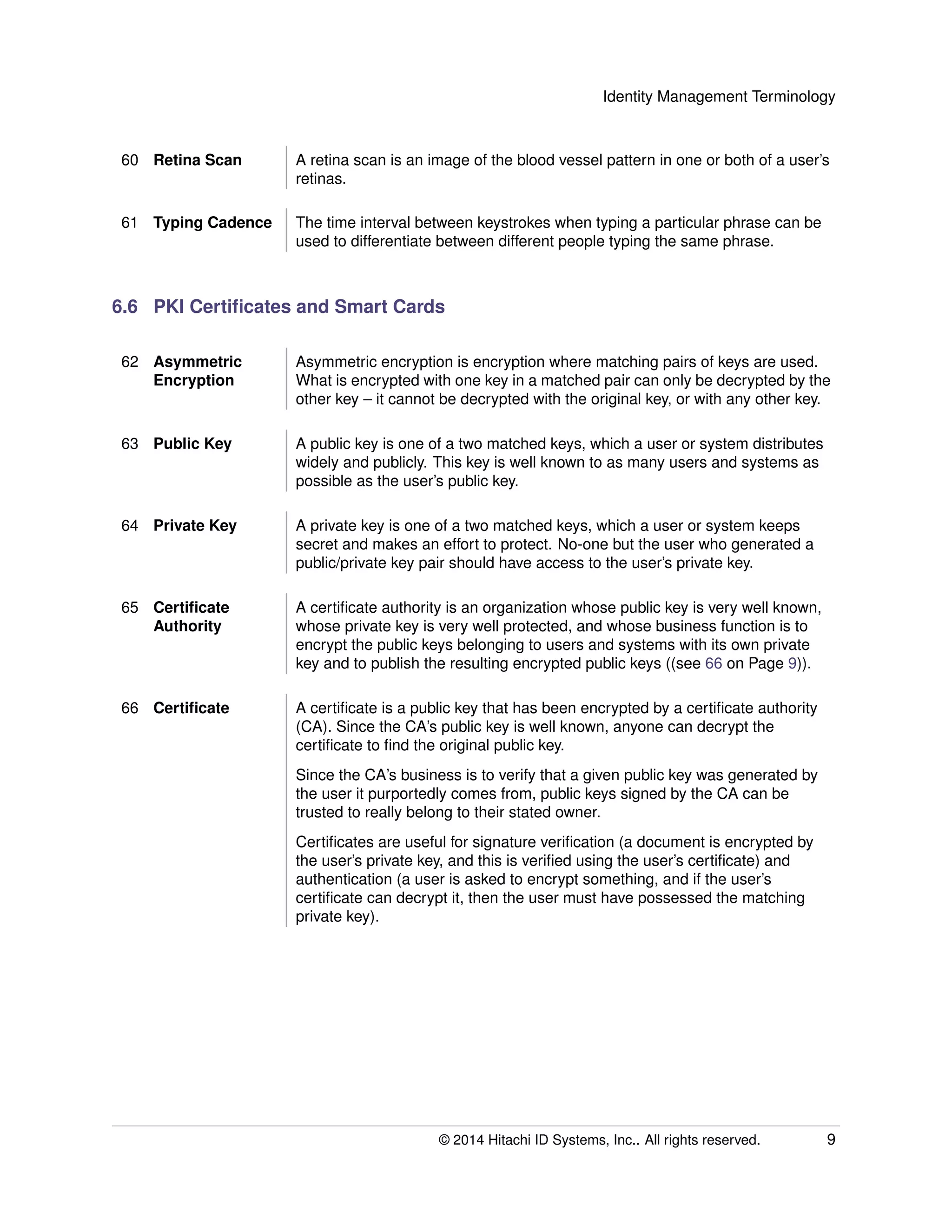 Identity Management Terminology
60 Retina Scan A retina scan is an image of the blood vessel pattern in one or both of a user’s
retinas.
61 Typing Cadence The time interval between keystrokes when typing a particular phrase can be
used to differentiate between different people typing the same phrase.
6.6 PKI Certiﬁcates and Smart Cards
62 Asymmetric
Encryption
Asymmetric encryption is encryption where matching pairs of keys are used.
What is encrypted with one key in a matched pair can only be decrypted by the
other key – it cannot be decrypted with the original key, or with any other key.
63 Public Key A public key is one of a two matched keys, which a user or system distributes
widely and publicly. This key is well known to as many users and systems as
possible as the user’s public key.
64 Private Key A private key is one of a two matched keys, which a user or system keeps
secret and makes an effort to protect. No-one but the user who generated a
public/private key pair should have access to the user’s private key.
65 Certiﬁcate
Authority
A certiﬁcate authority is an organization whose public key is very well known,
whose private key is very well protected, and whose business function is to
encrypt the public keys belonging to users and systems with its own private
key and to publish the resulting encrypted public keys ((see 66 on Page 9)).
66 Certiﬁcate A certiﬁcate is a public key that has been encrypted by a certiﬁcate authority
(CA). Since the CA’s public key is well known, anyone can decrypt the
certiﬁcate to ﬁnd the original public key.
Since the CA’s business is to verify that a given public key was generated by
the user it purportedly comes from, public keys signed by the CA can be
trusted to really belong to their stated owner.
Certiﬁcates are useful for signature veriﬁcation (a document is encrypted by
the user’s private key, and this is veriﬁed using the user’s certiﬁcate) and
authentication (a user is asked to encrypt something, and if the user’s
certiﬁcate can decrypt it, then the user must have possessed the matching
private key).
© 2014 Hitachi ID Systems, Inc.. All rights reserved. 9
 
