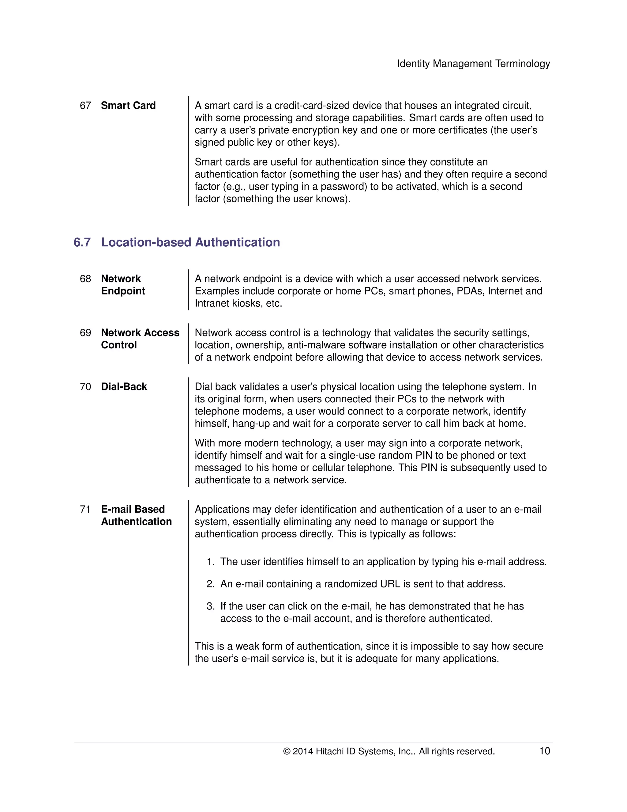 Identity Management Terminology
67 Smart Card A smart card is a credit-card-sized device that houses an integrated circuit,
with some processing and storage capabilities. Smart cards are often used to
carry a user’s private encryption key and one or more certiﬁcates (the user’s
signed public key or other keys).
Smart cards are useful for authentication since they constitute an
authentication factor (something the user has) and they often require a second
factor (e.g., user typing in a password) to be activated, which is a second
factor (something the user knows).
6.7 Location-based Authentication
68 Network
Endpoint
A network endpoint is a device with which a user accessed network services.
Examples include corporate or home PCs, smart phones, PDAs, Internet and
Intranet kiosks, etc.
69 Network Access
Control
Network access control is a technology that validates the security settings,
location, ownership, anti-malware software installation or other characteristics
of a network endpoint before allowing that device to access network services.
70 Dial-Back Dial back validates a user’s physical location using the telephone system. In
its original form, when users connected their PCs to the network with
telephone modems, a user would connect to a corporate network, identify
himself, hang-up and wait for a corporate server to call him back at home.
With more modern technology, a user may sign into a corporate network,
identify himself and wait for a single-use random PIN to be phoned or text
messaged to his home or cellular telephone. This PIN is subsequently used to
authenticate to a network service.
71 E-mail Based
Authentication
Applications may defer identiﬁcation and authentication of a user to an e-mail
system, essentially eliminating any need to manage or support the
authentication process directly. This is typically as follows:
1. The user identiﬁes himself to an application by typing his e-mail address.
2. An e-mail containing a randomized URL is sent to that address.
3. If the user can click on the e-mail, he has demonstrated that he has
access to the e-mail account, and is therefore authenticated.
This is a weak form of authentication, since it is impossible to say how secure
the user’s e-mail service is, but it is adequate for many applications.
© 2014 Hitachi ID Systems, Inc.. All rights reserved. 10
 