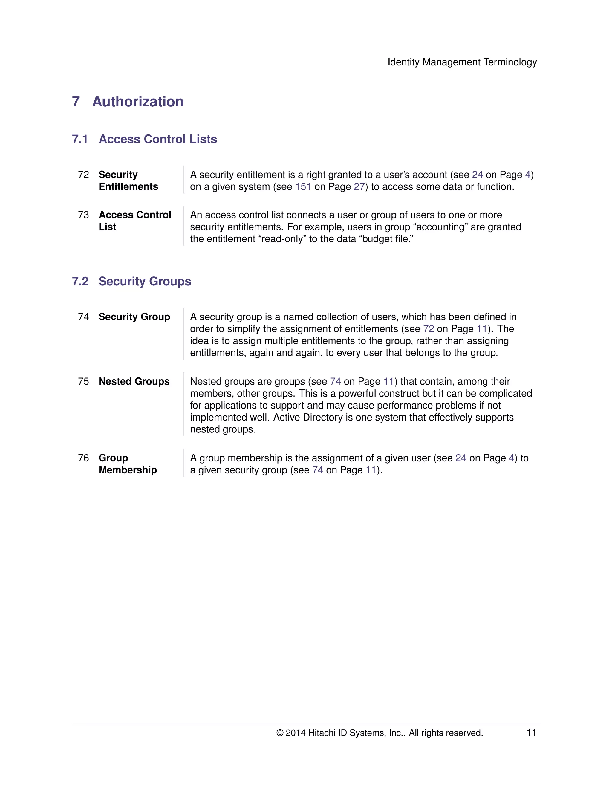 Identity Management Terminology
7 Authorization
7.1 Access Control Lists
72 Security
Entitlements
A security entitlement is a right granted to a user’s account (see 24 on Page 4)
on a given system (see 151 on Page 27) to access some data or function.
73 Access Control
List
An access control list connects a user or group of users to one or more
security entitlements. For example, users in group “accounting” are granted
the entitlement “read-only” to the data “budget ﬁle.”
7.2 Security Groups
74 Security Group A security group is a named collection of users, which has been deﬁned in
order to simplify the assignment of entitlements (see 72 on Page 11). The
idea is to assign multiple entitlements to the group, rather than assigning
entitlements, again and again, to every user that belongs to the group.
75 Nested Groups Nested groups are groups (see 74 on Page 11) that contain, among their
members, other groups. This is a powerful construct but it can be complicated
for applications to support and may cause performance problems if not
implemented well. Active Directory is one system that effectively supports
nested groups.
76 Group
Membership
A group membership is the assignment of a given user (see 24 on Page 4) to
a given security group (see 74 on Page 11).
© 2014 Hitachi ID Systems, Inc.. All rights reserved. 11
 