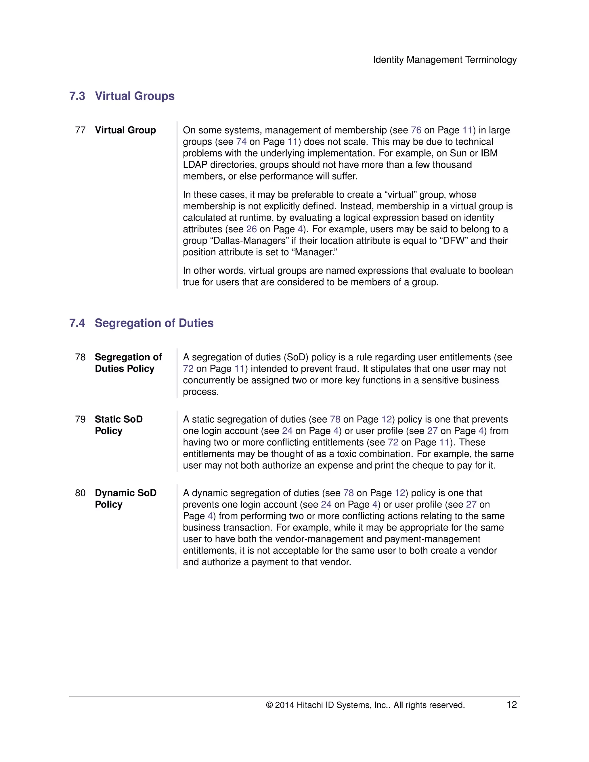 Identity Management Terminology
7.3 Virtual Groups
77 Virtual Group On some systems, management of membership (see 76 on Page 11) in large
groups (see 74 on Page 11) does not scale. This may be due to technical
problems with the underlying implementation. For example, on Sun or IBM
LDAP directories, groups should not have more than a few thousand
members, or else performance will suffer.
In these cases, it may be preferable to create a “virtual” group, whose
membership is not explicitly deﬁned. Instead, membership in a virtual group is
calculated at runtime, by evaluating a logical expression based on identity
attributes (see 26 on Page 4). For example, users may be said to belong to a
group “Dallas-Managers” if their location attribute is equal to “DFW” and their
position attribute is set to “Manager.”
In other words, virtual groups are named expressions that evaluate to boolean
true for users that are considered to be members of a group.
7.4 Segregation of Duties
78 Segregation of
Duties Policy
A segregation of duties (SoD) policy is a rule regarding user entitlements (see
72 on Page 11) intended to prevent fraud. It stipulates that one user may not
concurrently be assigned two or more key functions in a sensitive business
process.
79 Static SoD
Policy
A static segregation of duties (see 78 on Page 12) policy is one that prevents
one login account (see 24 on Page 4) or user proﬁle (see 27 on Page 4) from
having two or more conﬂicting entitlements (see 72 on Page 11). These
entitlements may be thought of as a toxic combination. For example, the same
user may not both authorize an expense and print the cheque to pay for it.
80 Dynamic SoD
Policy
A dynamic segregation of duties (see 78 on Page 12) policy is one that
prevents one login account (see 24 on Page 4) or user proﬁle (see 27 on
Page 4) from performing two or more conﬂicting actions relating to the same
business transaction. For example, while it may be appropriate for the same
user to have both the vendor-management and payment-management
entitlements, it is not acceptable for the same user to both create a vendor
and authorize a payment to that vendor.
© 2014 Hitachi ID Systems, Inc.. All rights reserved. 12
 
