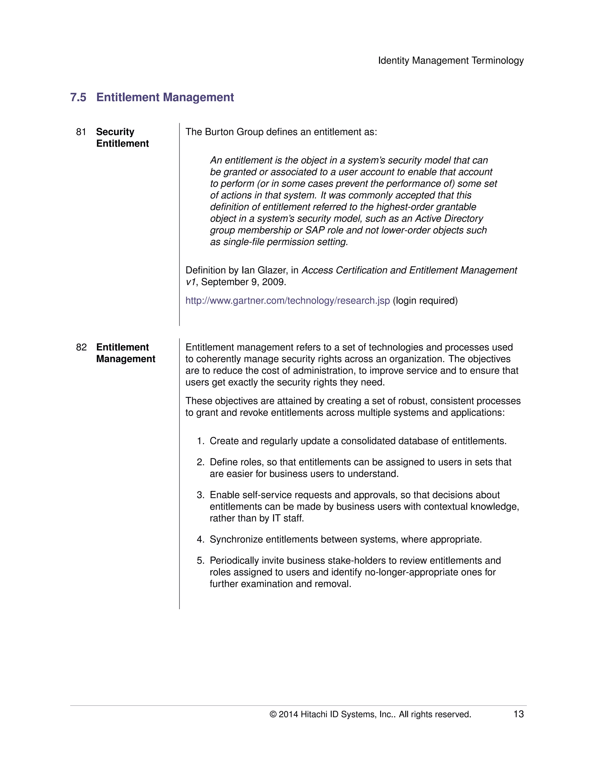 Identity Management Terminology
7.5 Entitlement Management
81 Security
Entitlement
The Burton Group deﬁnes an entitlement as:
An entitlement is the object in a system’s security model that can
be granted or associated to a user account to enable that account
to perform (or in some cases prevent the performance of) some set
of actions in that system. It was commonly accepted that this
deﬁnition of entitlement referred to the highest-order grantable
object in a system’s security model, such as an Active Directory
group membership or SAP role and not lower-order objects such
as single-ﬁle permission setting.
Deﬁnition by Ian Glazer, in Access Certiﬁcation and Entitlement Management
v1, September 9, 2009.
http://www.gartner.com/technology/research.jsp (login required)
82 Entitlement
Management
Entitlement management refers to a set of technologies and processes used
to coherently manage security rights across an organization. The objectives
are to reduce the cost of administration, to improve service and to ensure that
users get exactly the security rights they need.
These objectives are attained by creating a set of robust, consistent processes
to grant and revoke entitlements across multiple systems and applications:
1. Create and regularly update a consolidated database of entitlements.
2. Deﬁne roles, so that entitlements can be assigned to users in sets that
are easier for business users to understand.
3. Enable self-service requests and approvals, so that decisions about
entitlements can be made by business users with contextual knowledge,
rather than by IT staff.
4. Synchronize entitlements between systems, where appropriate.
5. Periodically invite business stake-holders to review entitlements and
roles assigned to users and identify no-longer-appropriate ones for
further examination and removal.
© 2014 Hitachi ID Systems, Inc.. All rights reserved. 13
 