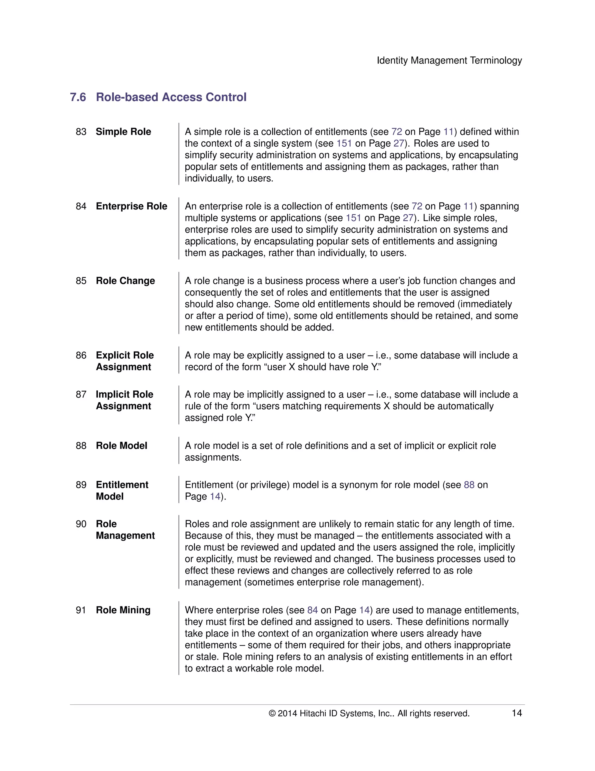 Identity Management Terminology
7.6 Role-based Access Control
83 Simple Role A simple role is a collection of entitlements (see 72 on Page 11) deﬁned within
the context of a single system (see 151 on Page 27). Roles are used to
simplify security administration on systems and applications, by encapsulating
popular sets of entitlements and assigning them as packages, rather than
individually, to users.
84 Enterprise Role An enterprise role is a collection of entitlements (see 72 on Page 11) spanning
multiple systems or applications (see 151 on Page 27). Like simple roles,
enterprise roles are used to simplify security administration on systems and
applications, by encapsulating popular sets of entitlements and assigning
them as packages, rather than individually, to users.
85 Role Change A role change is a business process where a user’s job function changes and
consequently the set of roles and entitlements that the user is assigned
should also change. Some old entitlements should be removed (immediately
or after a period of time), some old entitlements should be retained, and some
new entitlements should be added.
86 Explicit Role
Assignment
A role may be explicitly assigned to a user – i.e., some database will include a
record of the form “user X should have role Y.”
87 Implicit Role
Assignment
A role may be implicitly assigned to a user – i.e., some database will include a
rule of the form “users matching requirements X should be automatically
assigned role Y.”
88 Role Model A role model is a set of role deﬁnitions and a set of implicit or explicit role
assignments.
89 Entitlement
Model
Entitlement (or privilege) model is a synonym for role model (see 88 on
Page 14).
90 Role
Management
Roles and role assignment are unlikely to remain static for any length of time.
Because of this, they must be managed – the entitlements associated with a
role must be reviewed and updated and the users assigned the role, implicitly
or explicitly, must be reviewed and changed. The business processes used to
effect these reviews and changes are collectively referred to as role
management (sometimes enterprise role management).
91 Role Mining Where enterprise roles (see 84 on Page 14) are used to manage entitlements,
they must ﬁrst be deﬁned and assigned to users. These deﬁnitions normally
take place in the context of an organization where users already have
entitlements – some of them required for their jobs, and others inappropriate
or stale. Role mining refers to an analysis of existing entitlements in an effort
to extract a workable role model.
© 2014 Hitachi ID Systems, Inc.. All rights reserved. 14
 