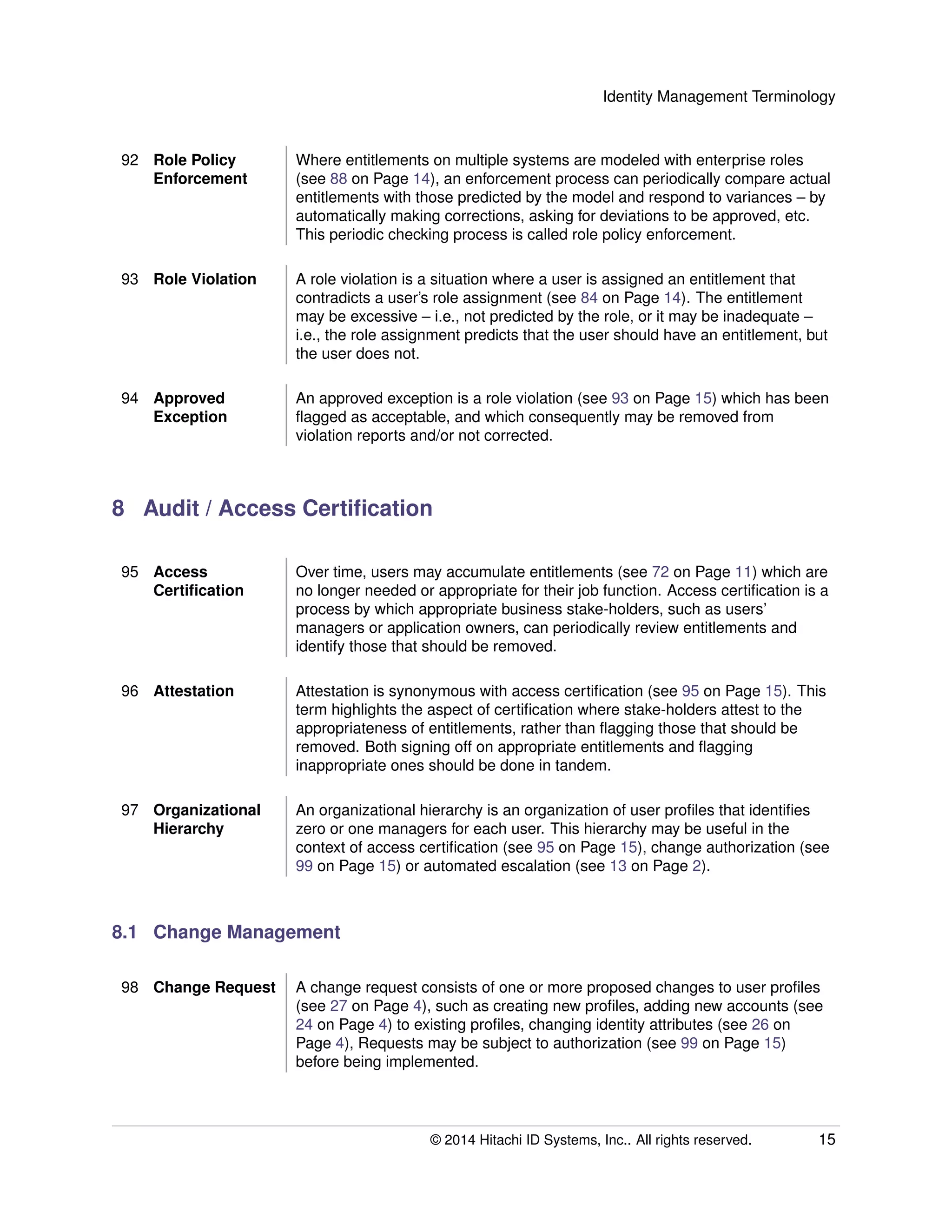 Identity Management Terminology
92 Role Policy
Enforcement
Where entitlements on multiple systems are modeled with enterprise roles
(see 88 on Page 14), an enforcement process can periodically compare actual
entitlements with those predicted by the model and respond to variances – by
automatically making corrections, asking for deviations to be approved, etc.
This periodic checking process is called role policy enforcement.
93 Role Violation A role violation is a situation where a user is assigned an entitlement that
contradicts a user’s role assignment (see 84 on Page 14). The entitlement
may be excessive – i.e., not predicted by the role, or it may be inadequate –
i.e., the role assignment predicts that the user should have an entitlement, but
the user does not.
94 Approved
Exception
An approved exception is a role violation (see 93 on Page 15) which has been
ﬂagged as acceptable, and which consequently may be removed from
violation reports and/or not corrected.
8 Audit / Access Certiﬁcation
95 Access
Certiﬁcation
Over time, users may accumulate entitlements (see 72 on Page 11) which are
no longer needed or appropriate for their job function. Access certiﬁcation is a
process by which appropriate business stake-holders, such as users’
managers or application owners, can periodically review entitlements and
identify those that should be removed.
96 Attestation Attestation is synonymous with access certiﬁcation (see 95 on Page 15). This
term highlights the aspect of certiﬁcation where stake-holders attest to the
appropriateness of entitlements, rather than ﬂagging those that should be
removed. Both signing off on appropriate entitlements and ﬂagging
inappropriate ones should be done in tandem.
97 Organizational
Hierarchy
An organizational hierarchy is an organization of user proﬁles that identiﬁes
zero or one managers for each user. This hierarchy may be useful in the
context of access certiﬁcation (see 95 on Page 15), change authorization (see
99 on Page 15) or automated escalation (see 13 on Page 2).
8.1 Change Management
98 Change Request A change request consists of one or more proposed changes to user proﬁles
(see 27 on Page 4), such as creating new proﬁles, adding new accounts (see
24 on Page 4) to existing proﬁles, changing identity attributes (see 26 on
Page 4), Requests may be subject to authorization (see 99 on Page 15)
before being implemented.
© 2014 Hitachi ID Systems, Inc.. All rights reserved. 15
 