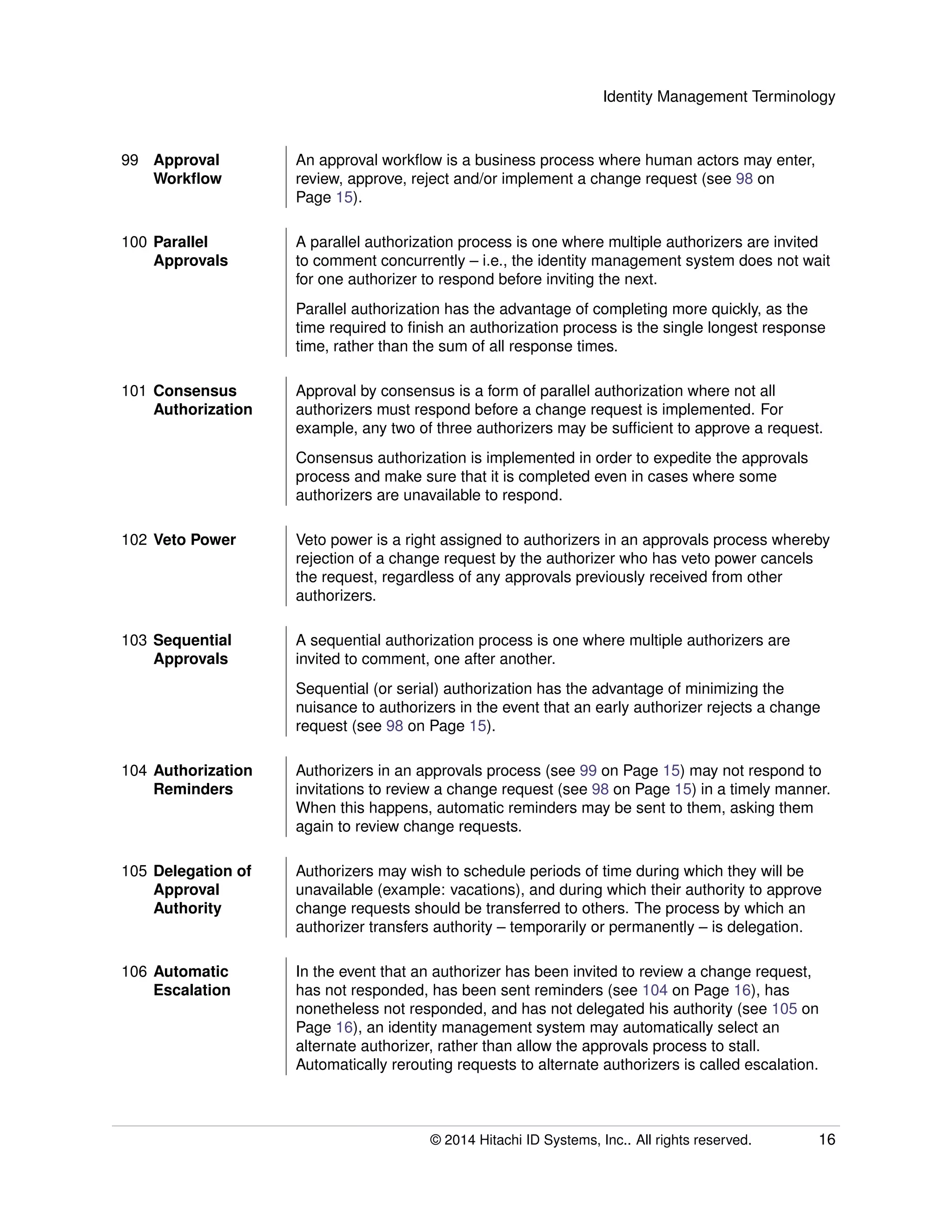 Identity Management Terminology
99 Approval
Workﬂow
An approval workﬂow is a business process where human actors may enter,
review, approve, reject and/or implement a change request (see 98 on
Page 15).
100 Parallel
Approvals
A parallel authorization process is one where multiple authorizers are invited
to comment concurrently – i.e., the identity management system does not wait
for one authorizer to respond before inviting the next.
Parallel authorization has the advantage of completing more quickly, as the
time required to ﬁnish an authorization process is the single longest response
time, rather than the sum of all response times.
101 Consensus
Authorization
Approval by consensus is a form of parallel authorization where not all
authorizers must respond before a change request is implemented. For
example, any two of three authorizers may be sufﬁcient to approve a request.
Consensus authorization is implemented in order to expedite the approvals
process and make sure that it is completed even in cases where some
authorizers are unavailable to respond.
102 Veto Power Veto power is a right assigned to authorizers in an approvals process whereby
rejection of a change request by the authorizer who has veto power cancels
the request, regardless of any approvals previously received from other
authorizers.
103 Sequential
Approvals
A sequential authorization process is one where multiple authorizers are
invited to comment, one after another.
Sequential (or serial) authorization has the advantage of minimizing the
nuisance to authorizers in the event that an early authorizer rejects a change
request (see 98 on Page 15).
104 Authorization
Reminders
Authorizers in an approvals process (see 99 on Page 15) may not respond to
invitations to review a change request (see 98 on Page 15) in a timely manner.
When this happens, automatic reminders may be sent to them, asking them
again to review change requests.
105 Delegation of
Approval
Authority
Authorizers may wish to schedule periods of time during which they will be
unavailable (example: vacations), and during which their authority to approve
change requests should be transferred to others. The process by which an
authorizer transfers authority – temporarily or permanently – is delegation.
106 Automatic
Escalation
In the event that an authorizer has been invited to review a change request,
has not responded, has been sent reminders (see 104 on Page 16), has
nonetheless not responded, and has not delegated his authority (see 105 on
Page 16), an identity management system may automatically select an
alternate authorizer, rather than allow the approvals process to stall.
Automatically rerouting requests to alternate authorizers is called escalation.
© 2014 Hitachi ID Systems, Inc.. All rights reserved. 16
 