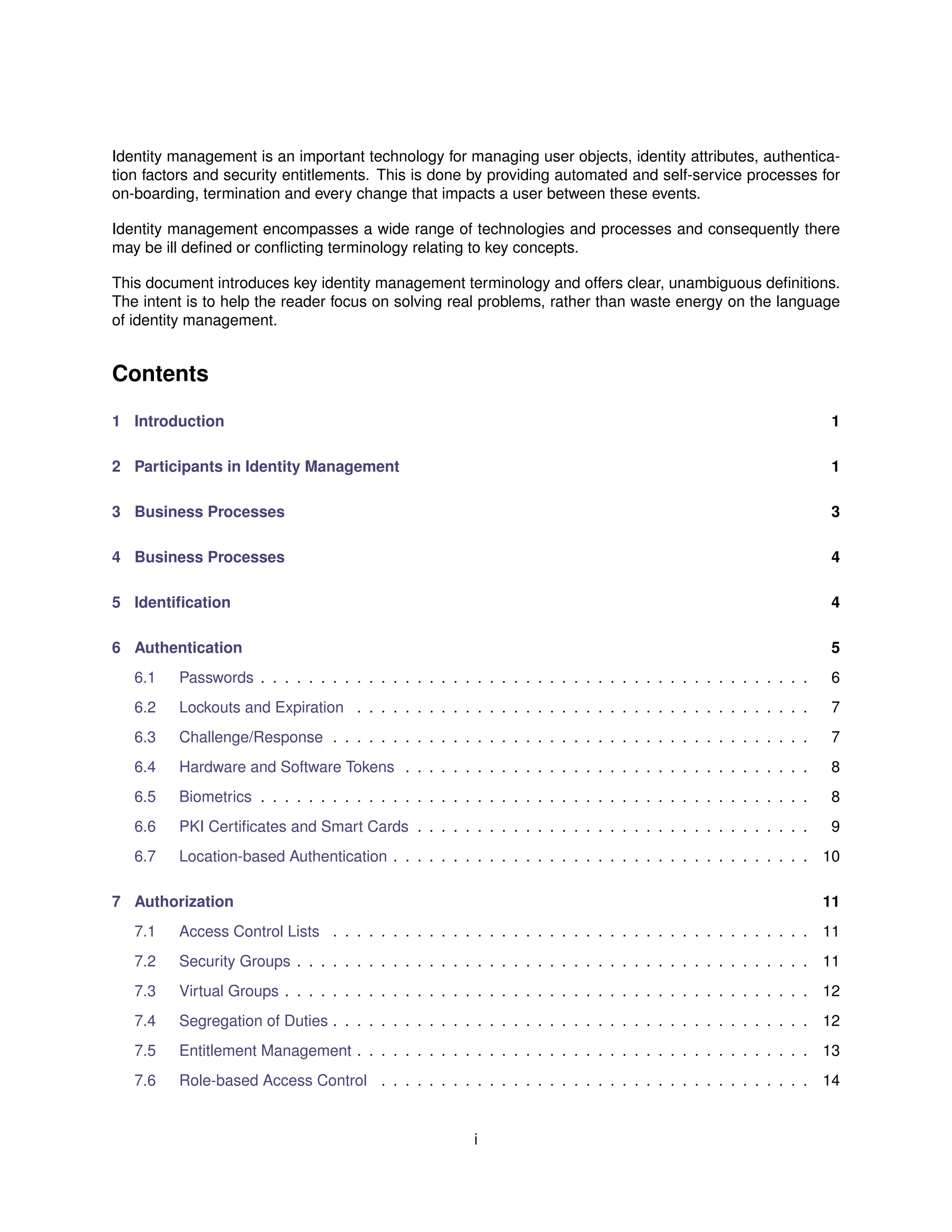 Identity management is an important technology for managing user objects, identity attributes, authentica-
tion factors and security entitlements. This is done by providing automated and self-service processes for
on-boarding, termination and every change that impacts a user between these events.
Identity management encompasses a wide range of technologies and processes and consequently there
may be ill deﬁned or conﬂicting terminology relating to key concepts.
This document introduces key identity management terminology and offers clear, unambiguous deﬁnitions.
The intent is to help the reader focus on solving real problems, rather than waste energy on the language
of identity management.
Contents
1 Introduction 1
2 Participants in Identity Management 1
3 Business Processes 3
4 Business Processes 4
5 Identiﬁcation 4
6 Authentication 5
6.1 Passwords . . . . . . . . . . . . . . . . . . . . . . . . . . . . . . . . . . . . . . . . . . . . . . 6
6.2 Lockouts and Expiration . . . . . . . . . . . . . . . . . . . . . . . . . . . . . . . . . . . . . . 7
6.3 Challenge/Response . . . . . . . . . . . . . . . . . . . . . . . . . . . . . . . . . . . . . . . . 7
6.4 Hardware and Software Tokens . . . . . . . . . . . . . . . . . . . . . . . . . . . . . . . . . . 8
6.5 Biometrics . . . . . . . . . . . . . . . . . . . . . . . . . . . . . . . . . . . . . . . . . . . . . . 8
6.6 PKI Certiﬁcates and Smart Cards . . . . . . . . . . . . . . . . . . . . . . . . . . . . . . . . . 9
6.7 Location-based Authentication . . . . . . . . . . . . . . . . . . . . . . . . . . . . . . . . . . . 10
7 Authorization 11
7.1 Access Control Lists . . . . . . . . . . . . . . . . . . . . . . . . . . . . . . . . . . . . . . . . 11
7.2 Security Groups . . . . . . . . . . . . . . . . . . . . . . . . . . . . . . . . . . . . . . . . . . . 11
7.3 Virtual Groups . . . . . . . . . . . . . . . . . . . . . . . . . . . . . . . . . . . . . . . . . . . . 12
7.4 Segregation of Duties . . . . . . . . . . . . . . . . . . . . . . . . . . . . . . . . . . . . . . . . 12
7.5 Entitlement Management . . . . . . . . . . . . . . . . . . . . . . . . . . . . . . . . . . . . . . 13
7.6 Role-based Access Control . . . . . . . . . . . . . . . . . . . . . . . . . . . . . . . . . . . . 14
i
 