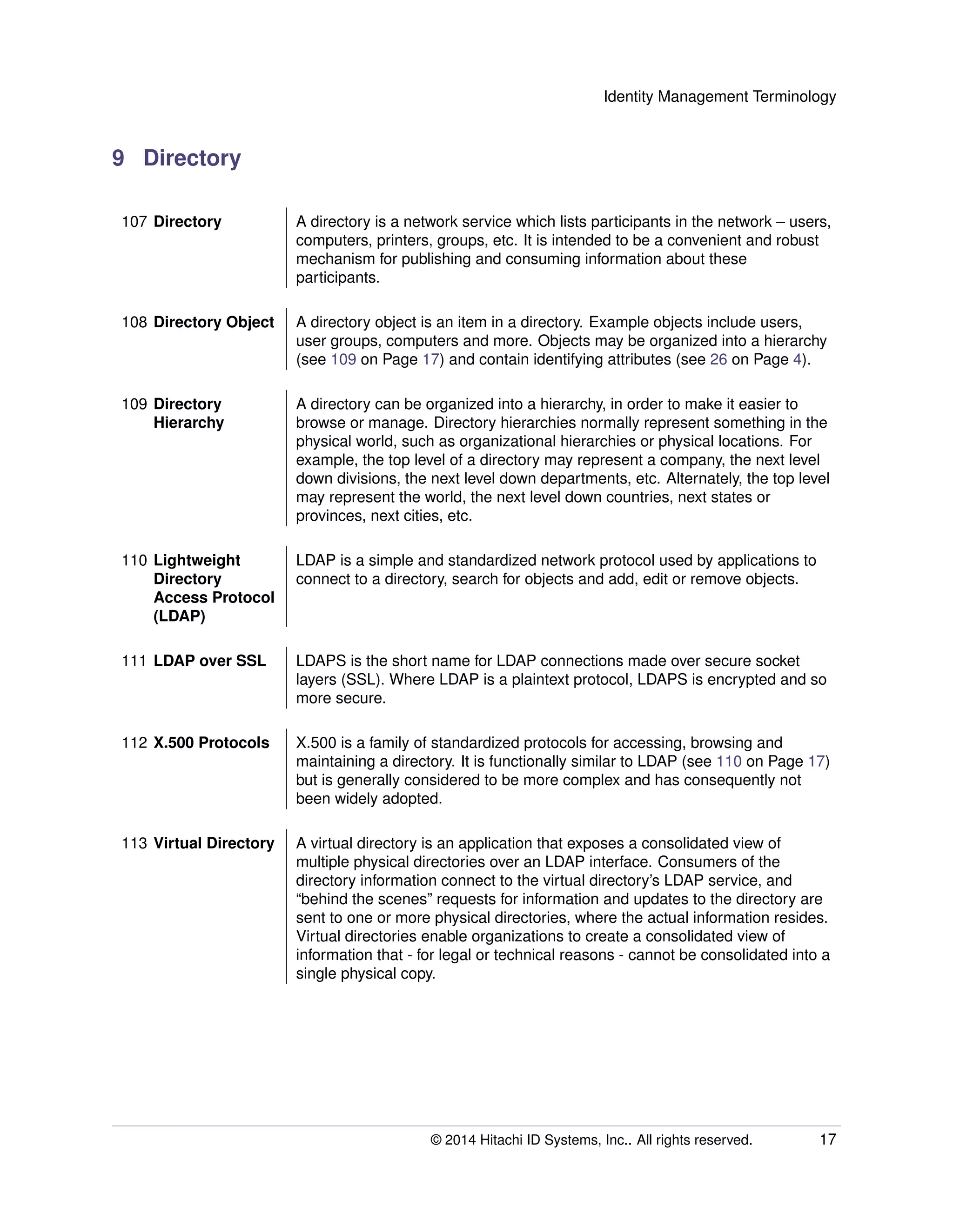 Identity Management Terminology
9 Directory
107 Directory A directory is a network service which lists participants in the network – users,
computers, printers, groups, etc. It is intended to be a convenient and robust
mechanism for publishing and consuming information about these
participants.
108 Directory Object A directory object is an item in a directory. Example objects include users,
user groups, computers and more. Objects may be organized into a hierarchy
(see 109 on Page 17) and contain identifying attributes (see 26 on Page 4).
109 Directory
Hierarchy
A directory can be organized into a hierarchy, in order to make it easier to
browse or manage. Directory hierarchies normally represent something in the
physical world, such as organizational hierarchies or physical locations. For
example, the top level of a directory may represent a company, the next level
down divisions, the next level down departments, etc. Alternately, the top level
may represent the world, the next level down countries, next states or
provinces, next cities, etc.
110 Lightweight
Directory
Access Protocol
(LDAP)
LDAP is a simple and standardized network protocol used by applications to
connect to a directory, search for objects and add, edit or remove objects.
111 LDAP over SSL LDAPS is the short name for LDAP connections made over secure socket
layers (SSL). Where LDAP is a plaintext protocol, LDAPS is encrypted and so
more secure.
112 X.500 Protocols X.500 is a family of standardized protocols for accessing, browsing and
maintaining a directory. It is functionally similar to LDAP (see 110 on Page 17)
but is generally considered to be more complex and has consequently not
been widely adopted.
113 Virtual Directory A virtual directory is an application that exposes a consolidated view of
multiple physical directories over an LDAP interface. Consumers of the
directory information connect to the virtual directory’s LDAP service, and
“behind the scenes” requests for information and updates to the directory are
sent to one or more physical directories, where the actual information resides.
Virtual directories enable organizations to create a consolidated view of
information that - for legal or technical reasons - cannot be consolidated into a
single physical copy.
© 2014 Hitachi ID Systems, Inc.. All rights reserved. 17
 
