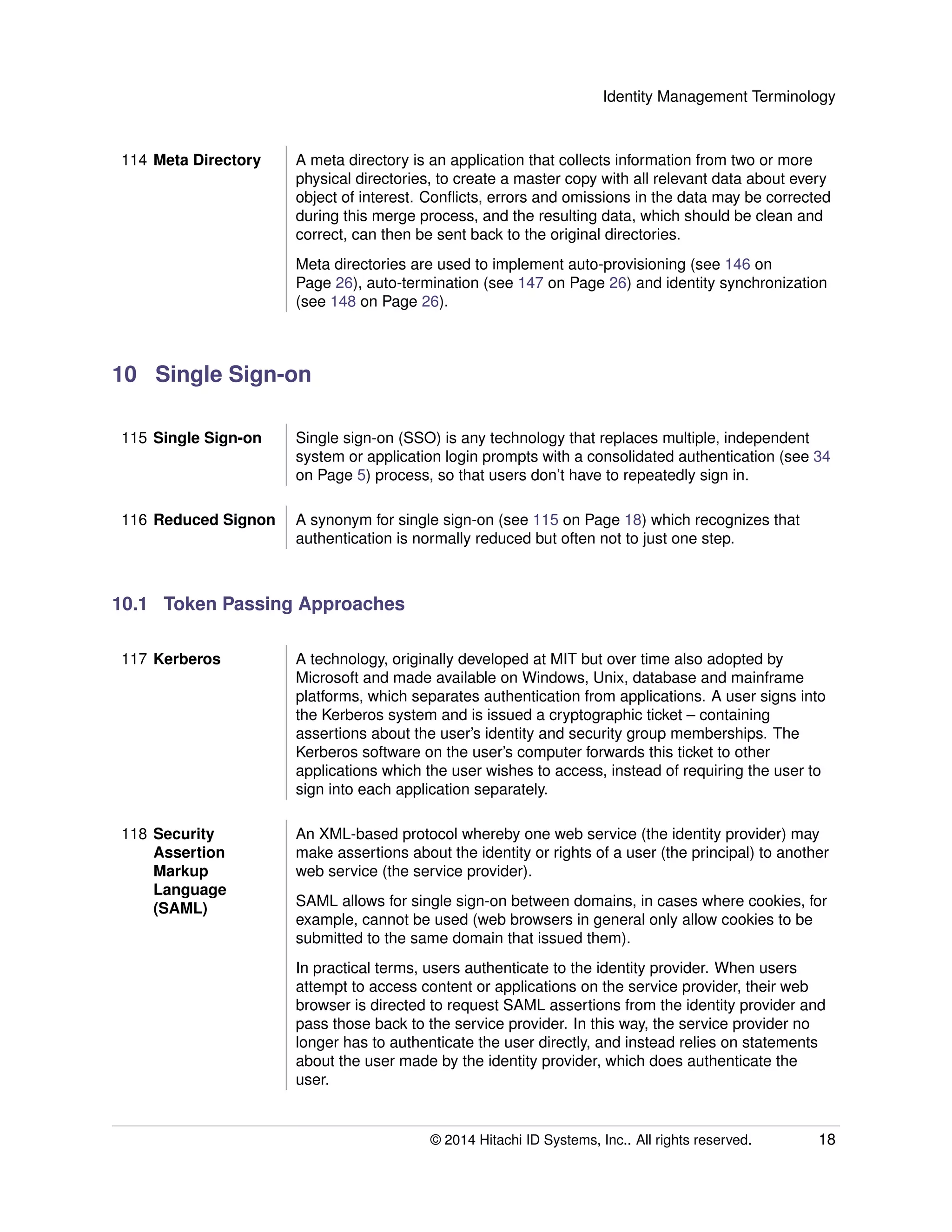 Identity Management Terminology
114 Meta Directory A meta directory is an application that collects information from two or more
physical directories, to create a master copy with all relevant data about every
object of interest. Conﬂicts, errors and omissions in the data may be corrected
during this merge process, and the resulting data, which should be clean and
correct, can then be sent back to the original directories.
Meta directories are used to implement auto-provisioning (see 146 on
Page 26), auto-termination (see 147 on Page 26) and identity synchronization
(see 148 on Page 26).
10 Single Sign-on
115 Single Sign-on Single sign-on (SSO) is any technology that replaces multiple, independent
system or application login prompts with a consolidated authentication (see 34
on Page 5) process, so that users don’t have to repeatedly sign in.
116 Reduced Signon A synonym for single sign-on (see 115 on Page 18) which recognizes that
authentication is normally reduced but often not to just one step.
10.1 Token Passing Approaches
117 Kerberos A technology, originally developed at MIT but over time also adopted by
Microsoft and made available on Windows, Unix, database and mainframe
platforms, which separates authentication from applications. A user signs into
the Kerberos system and is issued a cryptographic ticket – containing
assertions about the user’s identity and security group memberships. The
Kerberos software on the user’s computer forwards this ticket to other
applications which the user wishes to access, instead of requiring the user to
sign into each application separately.
118 Security
Assertion
Markup
Language
(SAML)
An XML-based protocol whereby one web service (the identity provider) may
make assertions about the identity or rights of a user (the principal) to another
web service (the service provider).
SAML allows for single sign-on between domains, in cases where cookies, for
example, cannot be used (web browsers in general only allow cookies to be
submitted to the same domain that issued them).
In practical terms, users authenticate to the identity provider. When users
attempt to access content or applications on the service provider, their web
browser is directed to request SAML assertions from the identity provider and
pass those back to the service provider. In this way, the service provider no
longer has to authenticate the user directly, and instead relies on statements
about the user made by the identity provider, which does authenticate the
user.
© 2014 Hitachi ID Systems, Inc.. All rights reserved. 18
 
