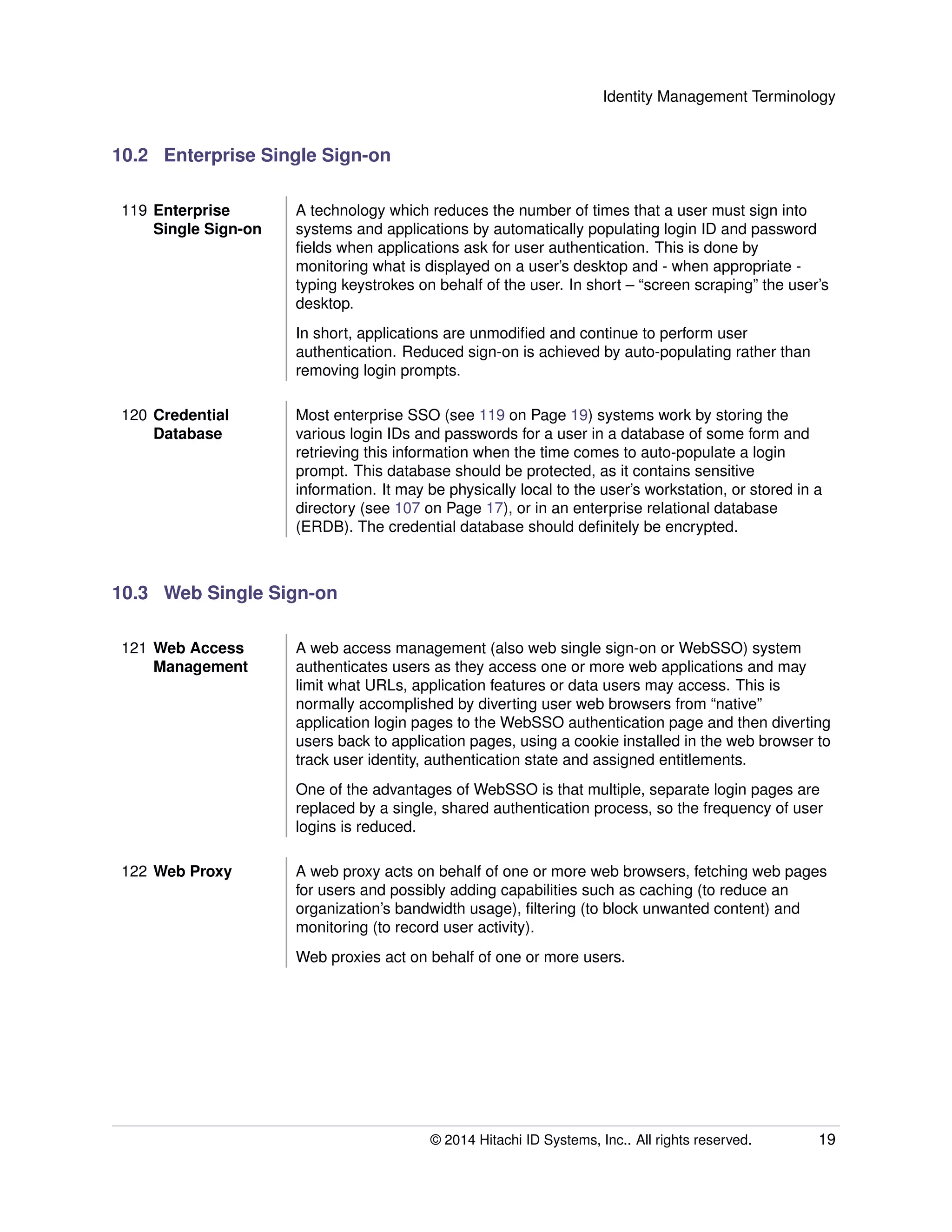 Identity Management Terminology
10.2 Enterprise Single Sign-on
119 Enterprise
Single Sign-on
A technology which reduces the number of times that a user must sign into
systems and applications by automatically populating login ID and password
ﬁelds when applications ask for user authentication. This is done by
monitoring what is displayed on a user’s desktop and - when appropriate -
typing keystrokes on behalf of the user. In short – “screen scraping” the user’s
desktop.
In short, applications are unmodiﬁed and continue to perform user
authentication. Reduced sign-on is achieved by auto-populating rather than
removing login prompts.
120 Credential
Database
Most enterprise SSO (see 119 on Page 19) systems work by storing the
various login IDs and passwords for a user in a database of some form and
retrieving this information when the time comes to auto-populate a login
prompt. This database should be protected, as it contains sensitive
information. It may be physically local to the user’s workstation, or stored in a
directory (see 107 on Page 17), or in an enterprise relational database
(ERDB). The credential database should deﬁnitely be encrypted.
10.3 Web Single Sign-on
121 Web Access
Management
A web access management (also web single sign-on or WebSSO) system
authenticates users as they access one or more web applications and may
limit what URLs, application features or data users may access. This is
normally accomplished by diverting user web browsers from “native”
application login pages to the WebSSO authentication page and then diverting
users back to application pages, using a cookie installed in the web browser to
track user identity, authentication state and assigned entitlements.
One of the advantages of WebSSO is that multiple, separate login pages are
replaced by a single, shared authentication process, so the frequency of user
logins is reduced.
122 Web Proxy A web proxy acts on behalf of one or more web browsers, fetching web pages
for users and possibly adding capabilities such as caching (to reduce an
organization’s bandwidth usage), ﬁltering (to block unwanted content) and
monitoring (to record user activity).
Web proxies act on behalf of one or more users.
© 2014 Hitachi ID Systems, Inc.. All rights reserved. 19
 