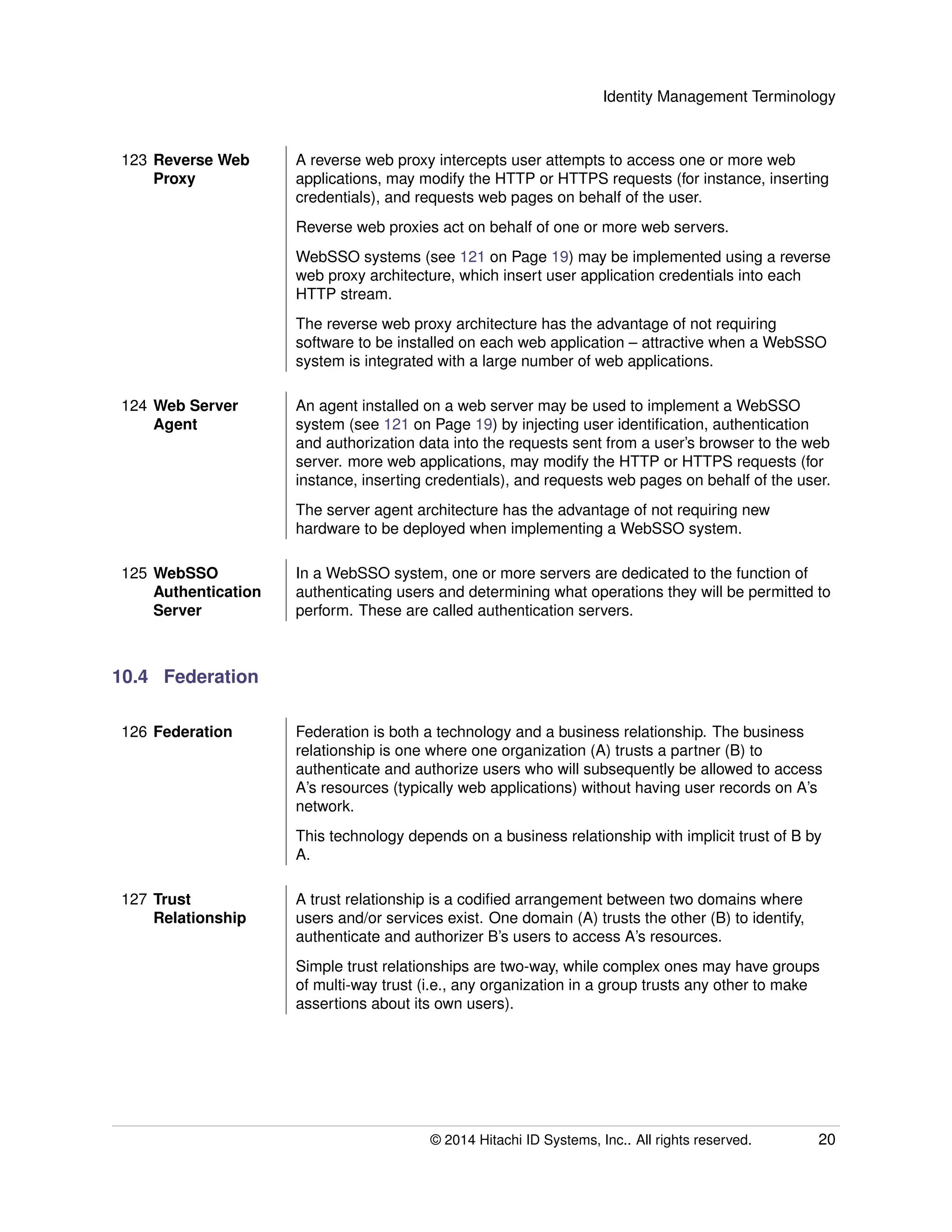 Identity Management Terminology
123 Reverse Web
Proxy
A reverse web proxy intercepts user attempts to access one or more web
applications, may modify the HTTP or HTTPS requests (for instance, inserting
credentials), and requests web pages on behalf of the user.
Reverse web proxies act on behalf of one or more web servers.
WebSSO systems (see 121 on Page 19) may be implemented using a reverse
web proxy architecture, which insert user application credentials into each
HTTP stream.
The reverse web proxy architecture has the advantage of not requiring
software to be installed on each web application – attractive when a WebSSO
system is integrated with a large number of web applications.
124 Web Server
Agent
An agent installed on a web server may be used to implement a WebSSO
system (see 121 on Page 19) by injecting user identiﬁcation, authentication
and authorization data into the requests sent from a user’s browser to the web
server. more web applications, may modify the HTTP or HTTPS requests (for
instance, inserting credentials), and requests web pages on behalf of the user.
The server agent architecture has the advantage of not requiring new
hardware to be deployed when implementing a WebSSO system.
125 WebSSO
Authentication
Server
In a WebSSO system, one or more servers are dedicated to the function of
authenticating users and determining what operations they will be permitted to
perform. These are called authentication servers.
10.4 Federation
126 Federation Federation is both a technology and a business relationship. The business
relationship is one where one organization (A) trusts a partner (B) to
authenticate and authorize users who will subsequently be allowed to access
A’s resources (typically web applications) without having user records on A’s
network.
This technology depends on a business relationship with implicit trust of B by
A.
127 Trust
Relationship
A trust relationship is a codiﬁed arrangement between two domains where
users and/or services exist. One domain (A) trusts the other (B) to identify,
authenticate and authorizer B’s users to access A’s resources.
Simple trust relationships are two-way, while complex ones may have groups
of multi-way trust (i.e., any organization in a group trusts any other to make
assertions about its own users).
© 2014 Hitachi ID Systems, Inc.. All rights reserved. 20
 