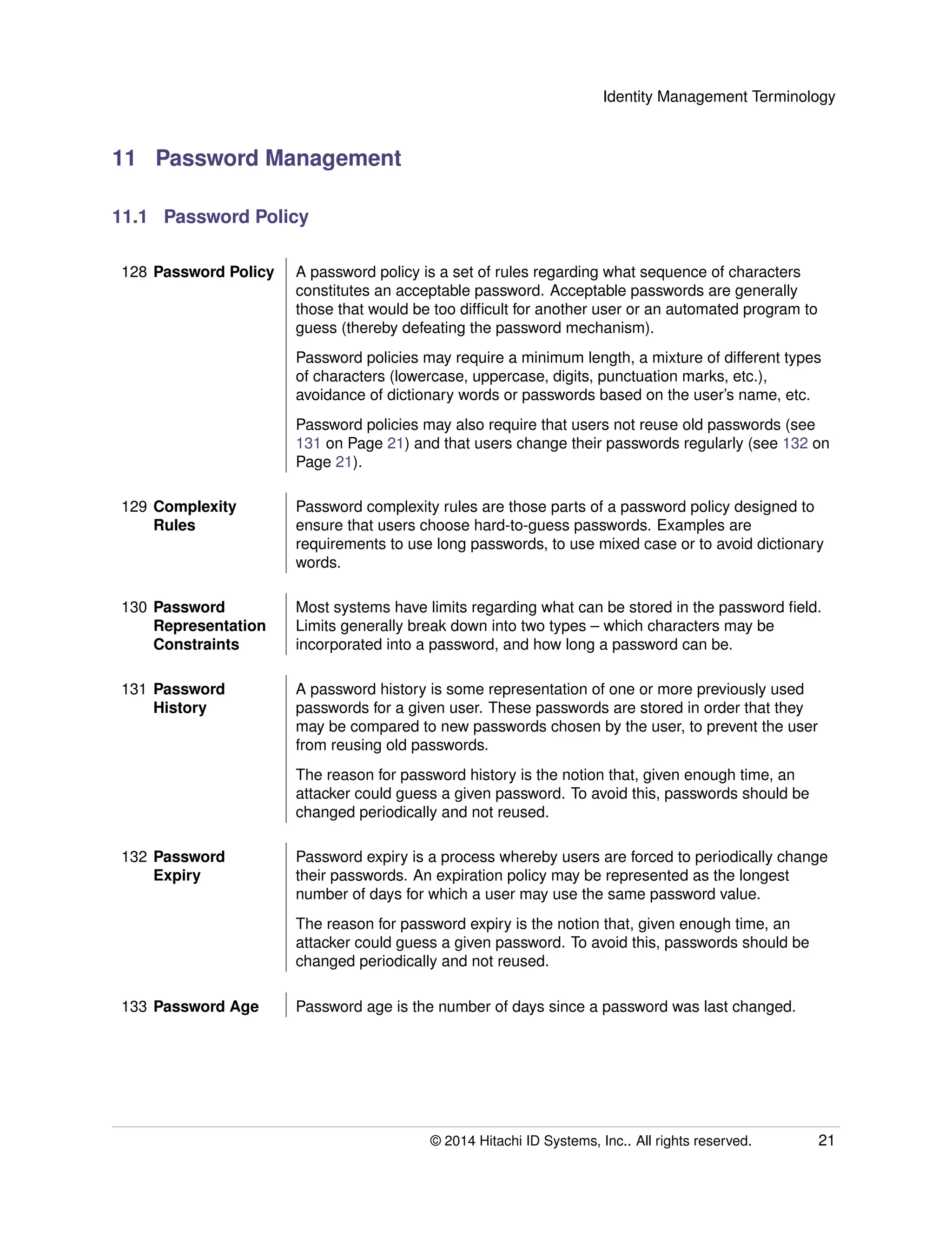 Identity Management Terminology
11 Password Management
11.1 Password Policy
128 Password Policy A password policy is a set of rules regarding what sequence of characters
constitutes an acceptable password. Acceptable passwords are generally
those that would be too difﬁcult for another user or an automated program to
guess (thereby defeating the password mechanism).
Password policies may require a minimum length, a mixture of different types
of characters (lowercase, uppercase, digits, punctuation marks, etc.),
avoidance of dictionary words or passwords based on the user’s name, etc.
Password policies may also require that users not reuse old passwords (see
131 on Page 21) and that users change their passwords regularly (see 132 on
Page 21).
129 Complexity
Rules
Password complexity rules are those parts of a password policy designed to
ensure that users choose hard-to-guess passwords. Examples are
requirements to use long passwords, to use mixed case or to avoid dictionary
words.
130 Password
Representation
Constraints
Most systems have limits regarding what can be stored in the password ﬁeld.
Limits generally break down into two types – which characters may be
incorporated into a password, and how long a password can be.
131 Password
History
A password history is some representation of one or more previously used
passwords for a given user. These passwords are stored in order that they
may be compared to new passwords chosen by the user, to prevent the user
from reusing old passwords.
The reason for password history is the notion that, given enough time, an
attacker could guess a given password. To avoid this, passwords should be
changed periodically and not reused.
132 Password
Expiry
Password expiry is a process whereby users are forced to periodically change
their passwords. An expiration policy may be represented as the longest
number of days for which a user may use the same password value.
The reason for password expiry is the notion that, given enough time, an
attacker could guess a given password. To avoid this, passwords should be
changed periodically and not reused.
133 Password Age Password age is the number of days since a password was last changed.
© 2014 Hitachi ID Systems, Inc.. All rights reserved. 21
 