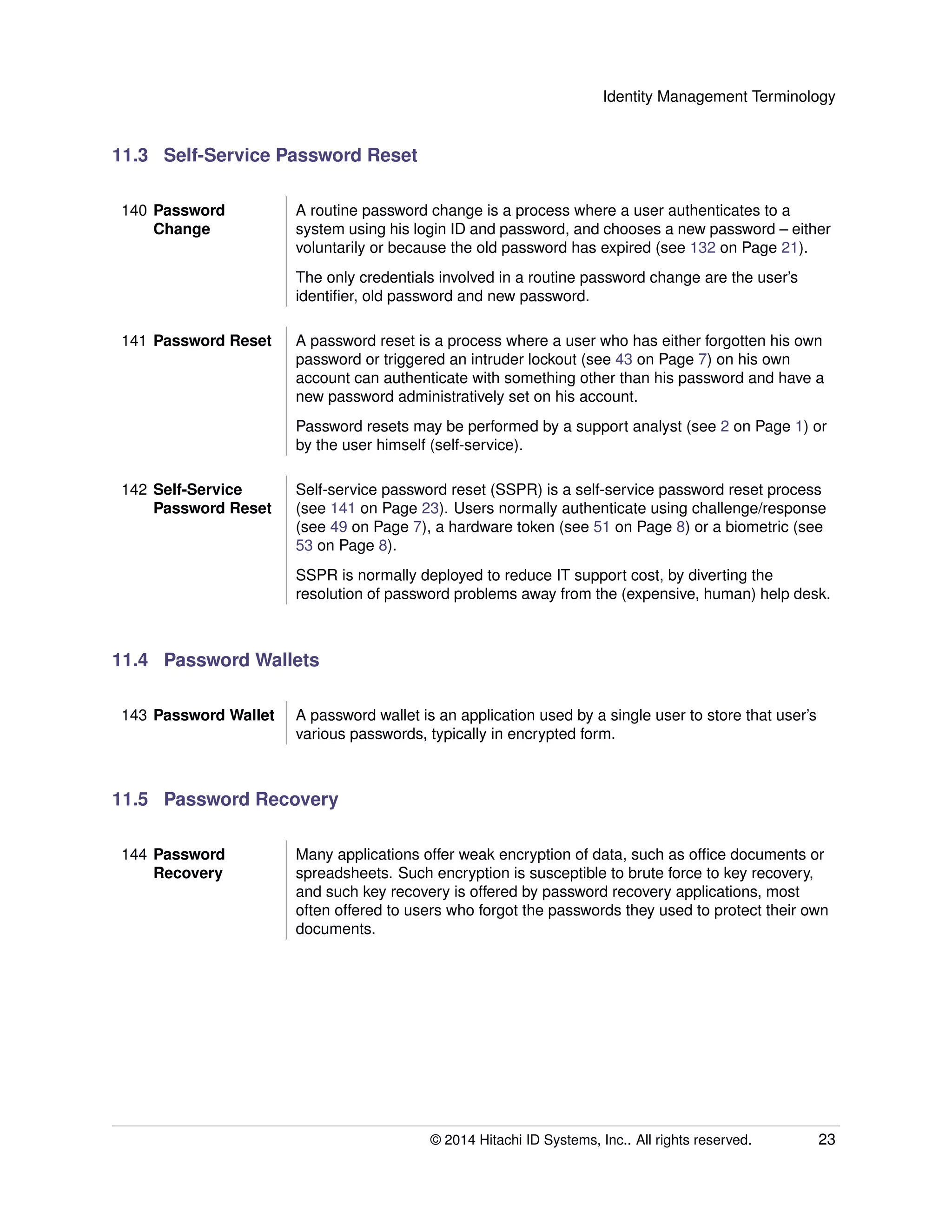Identity Management Terminology
11.3 Self-Service Password Reset
140 Password
Change
A routine password change is a process where a user authenticates to a
system using his login ID and password, and chooses a new password – either
voluntarily or because the old password has expired (see 132 on Page 21).
The only credentials involved in a routine password change are the user’s
identiﬁer, old password and new password.
141 Password Reset A password reset is a process where a user who has either forgotten his own
password or triggered an intruder lockout (see 43 on Page 7) on his own
account can authenticate with something other than his password and have a
new password administratively set on his account.
Password resets may be performed by a support analyst (see 2 on Page 1) or
by the user himself (self-service).
142 Self-Service
Password Reset
Self-service password reset (SSPR) is a self-service password reset process
(see 141 on Page 23). Users normally authenticate using challenge/response
(see 49 on Page 7), a hardware token (see 51 on Page 8) or a biometric (see
53 on Page 8).
SSPR is normally deployed to reduce IT support cost, by diverting the
resolution of password problems away from the (expensive, human) help desk.
11.4 Password Wallets
143 Password Wallet A password wallet is an application used by a single user to store that user’s
various passwords, typically in encrypted form.
11.5 Password Recovery
144 Password
Recovery
Many applications offer weak encryption of data, such as ofﬁce documents or
spreadsheets. Such encryption is susceptible to brute force to key recovery,
and such key recovery is offered by password recovery applications, most
often offered to users who forgot the passwords they used to protect their own
documents.
© 2014 Hitachi ID Systems, Inc.. All rights reserved. 23
 