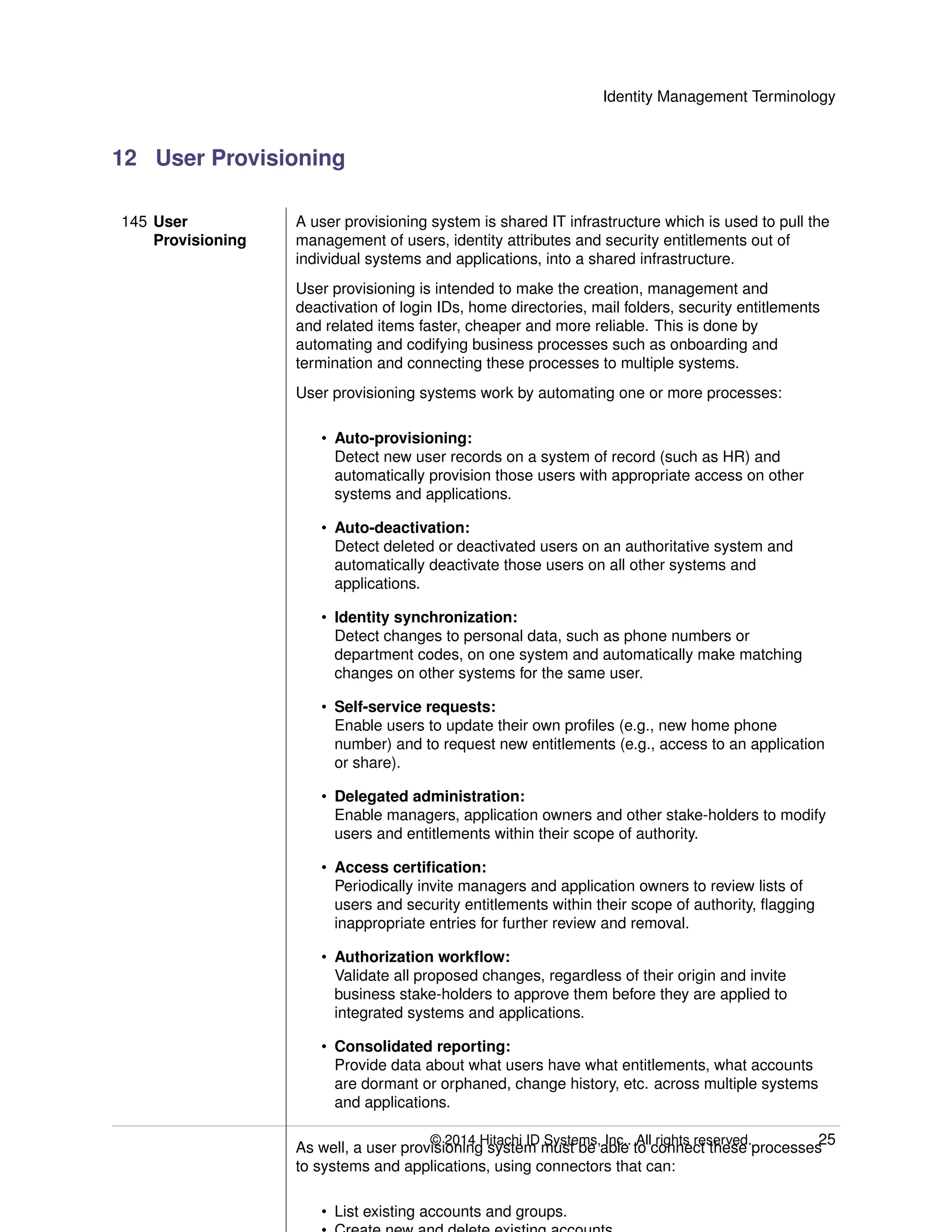 Identity Management Terminology
12 User Provisioning
145 User
Provisioning
A user provisioning system is shared IT infrastructure which is used to pull the
management of users, identity attributes and security entitlements out of
individual systems and applications, into a shared infrastructure.
User provisioning is intended to make the creation, management and
deactivation of login IDs, home directories, mail folders, security entitlements
and related items faster, cheaper and more reliable. This is done by
automating and codifying business processes such as onboarding and
termination and connecting these processes to multiple systems.
User provisioning systems work by automating one or more processes:
• Auto-provisioning:
Detect new user records on a system of record (such as HR) and
automatically provision those users with appropriate access on other
systems and applications.
• Auto-deactivation:
Detect deleted or deactivated users on an authoritative system and
automatically deactivate those users on all other systems and
applications.
• Identity synchronization:
Detect changes to personal data, such as phone numbers or
department codes, on one system and automatically make matching
changes on other systems for the same user.
• Self-service requests:
Enable users to update their own proﬁles (e.g., new home phone
number) and to request new entitlements (e.g., access to an application
or share).
• Delegated administration:
Enable managers, application owners and other stake-holders to modify
users and entitlements within their scope of authority.
• Access certiﬁcation:
Periodically invite managers and application owners to review lists of
users and security entitlements within their scope of authority, ﬂagging
inappropriate entries for further review and removal.
• Authorization workﬂow:
Validate all proposed changes, regardless of their origin and invite
business stake-holders to approve them before they are applied to
integrated systems and applications.
• Consolidated reporting:
Provide data about what users have what entitlements, what accounts
are dormant or orphaned, change history, etc. across multiple systems
and applications.
As well, a user provisioning system must be able to connect these processes
to systems and applications, using connectors that can:
• List existing accounts and groups.
© 2014 Hitachi ID Systems, Inc.. All rights reserved. 25
 