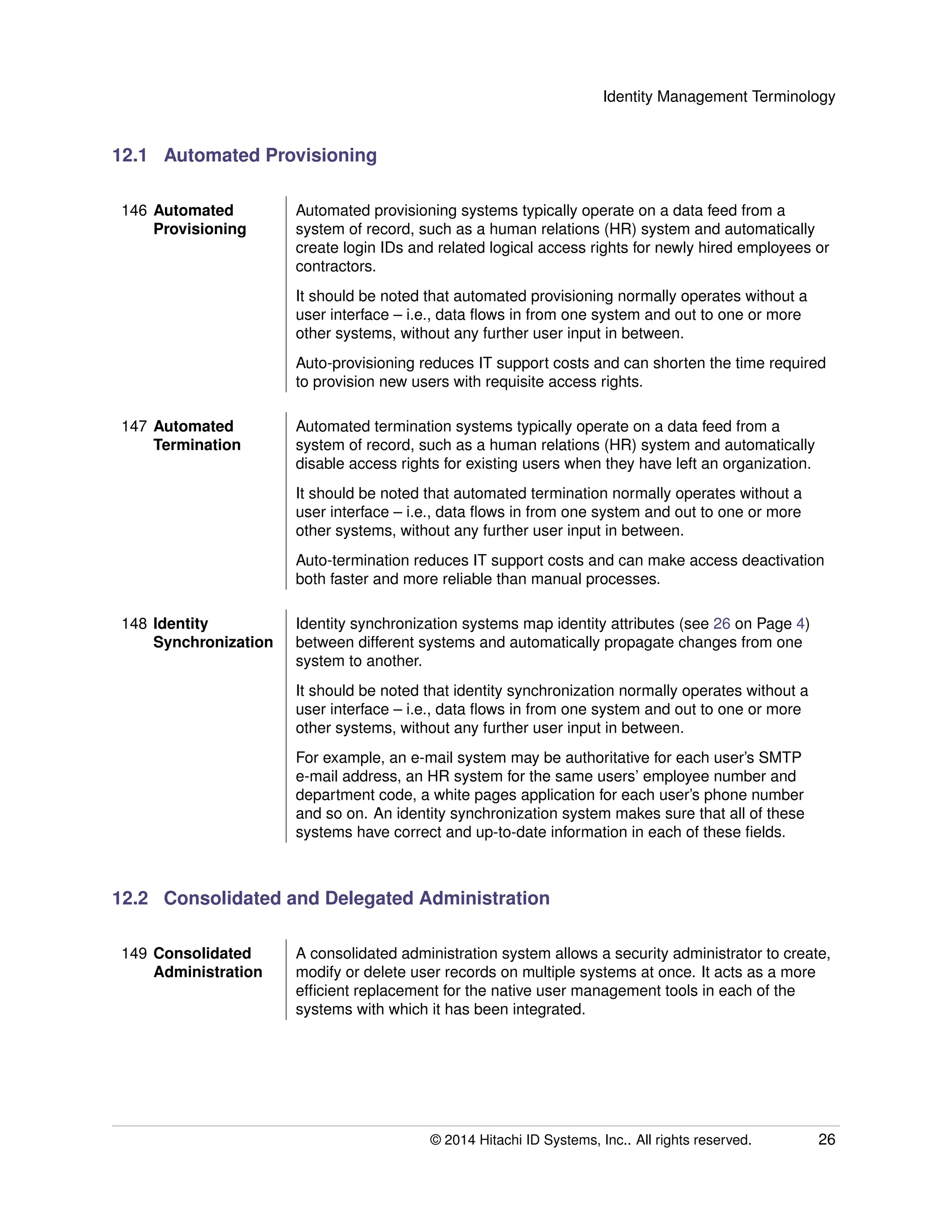 Identity Management Terminology
12.1 Automated Provisioning
146 Automated
Provisioning
Automated provisioning systems typically operate on a data feed from a
system of record, such as a human relations (HR) system and automatically
create login IDs and related logical access rights for newly hired employees or
contractors.
It should be noted that automated provisioning normally operates without a
user interface – i.e., data ﬂows in from one system and out to one or more
other systems, without any further user input in between.
Auto-provisioning reduces IT support costs and can shorten the time required
to provision new users with requisite access rights.
147 Automated
Termination
Automated termination systems typically operate on a data feed from a
system of record, such as a human relations (HR) system and automatically
disable access rights for existing users when they have left an organization.
It should be noted that automated termination normally operates without a
user interface – i.e., data ﬂows in from one system and out to one or more
other systems, without any further user input in between.
Auto-termination reduces IT support costs and can make access deactivation
both faster and more reliable than manual processes.
148 Identity
Synchronization
Identity synchronization systems map identity attributes (see 26 on Page 4)
between different systems and automatically propagate changes from one
system to another.
It should be noted that identity synchronization normally operates without a
user interface – i.e., data ﬂows in from one system and out to one or more
other systems, without any further user input in between.
For example, an e-mail system may be authoritative for each user’s SMTP
e-mail address, an HR system for the same users’ employee number and
department code, a white pages application for each user’s phone number
and so on. An identity synchronization system makes sure that all of these
systems have correct and up-to-date information in each of these ﬁelds.
12.2 Consolidated and Delegated Administration
149 Consolidated
Administration
A consolidated administration system allows a security administrator to create,
modify or delete user records on multiple systems at once. It acts as a more
efﬁcient replacement for the native user management tools in each of the
systems with which it has been integrated.
© 2014 Hitachi ID Systems, Inc.. All rights reserved. 26
 