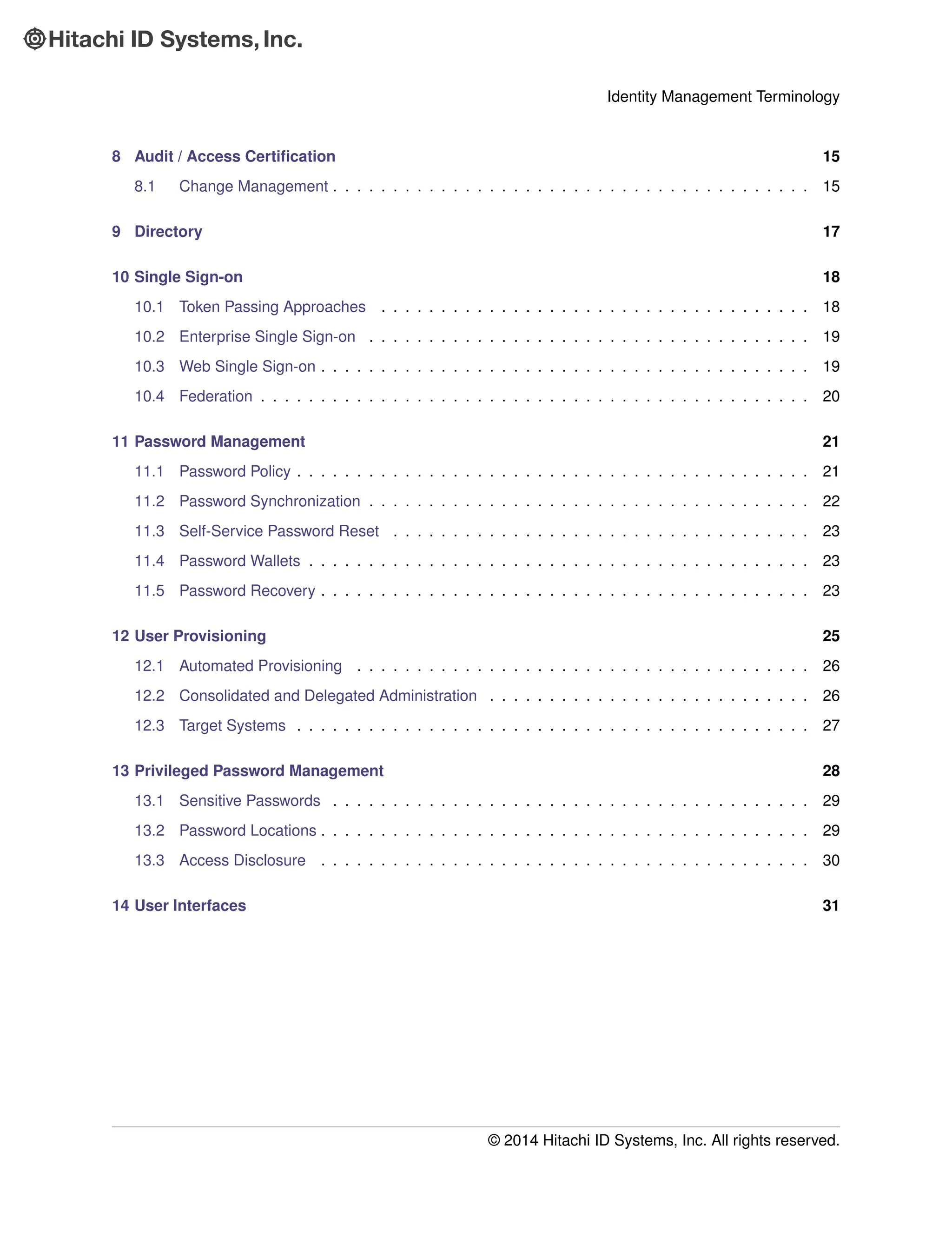 Identity Management Terminology
8 Audit / Access Certiﬁcation 15
8.1 Change Management . . . . . . . . . . . . . . . . . . . . . . . . . . . . . . . . . . . . . . . . 15
9 Directory 17
10 Single Sign-on 18
10.1 Token Passing Approaches . . . . . . . . . . . . . . . . . . . . . . . . . . . . . . . . . . . . 18
10.2 Enterprise Single Sign-on . . . . . . . . . . . . . . . . . . . . . . . . . . . . . . . . . . . . . 19
10.3 Web Single Sign-on . . . . . . . . . . . . . . . . . . . . . . . . . . . . . . . . . . . . . . . . . 19
10.4 Federation . . . . . . . . . . . . . . . . . . . . . . . . . . . . . . . . . . . . . . . . . . . . . . 20
11 Password Management 21
11.1 Password Policy . . . . . . . . . . . . . . . . . . . . . . . . . . . . . . . . . . . . . . . . . . . 21
11.2 Password Synchronization . . . . . . . . . . . . . . . . . . . . . . . . . . . . . . . . . . . . . 22
11.3 Self-Service Password Reset . . . . . . . . . . . . . . . . . . . . . . . . . . . . . . . . . . . 23
11.4 Password Wallets . . . . . . . . . . . . . . . . . . . . . . . . . . . . . . . . . . . . . . . . . . 23
11.5 Password Recovery . . . . . . . . . . . . . . . . . . . . . . . . . . . . . . . . . . . . . . . . . 23
12 User Provisioning 25
12.1 Automated Provisioning . . . . . . . . . . . . . . . . . . . . . . . . . . . . . . . . . . . . . . 26
12.2 Consolidated and Delegated Administration . . . . . . . . . . . . . . . . . . . . . . . . . . . 26
12.3 Target Systems . . . . . . . . . . . . . . . . . . . . . . . . . . . . . . . . . . . . . . . . . . . 27
13 Privileged Password Management 28
13.1 Sensitive Passwords . . . . . . . . . . . . . . . . . . . . . . . . . . . . . . . . . . . . . . . . 29
13.2 Password Locations . . . . . . . . . . . . . . . . . . . . . . . . . . . . . . . . . . . . . . . . . 29
13.3 Access Disclosure . . . . . . . . . . . . . . . . . . . . . . . . . . . . . . . . . . . . . . . . . 30
14 User Interfaces 31
© 2014 Hitachi ID Systems, Inc. All rights reserved.
 