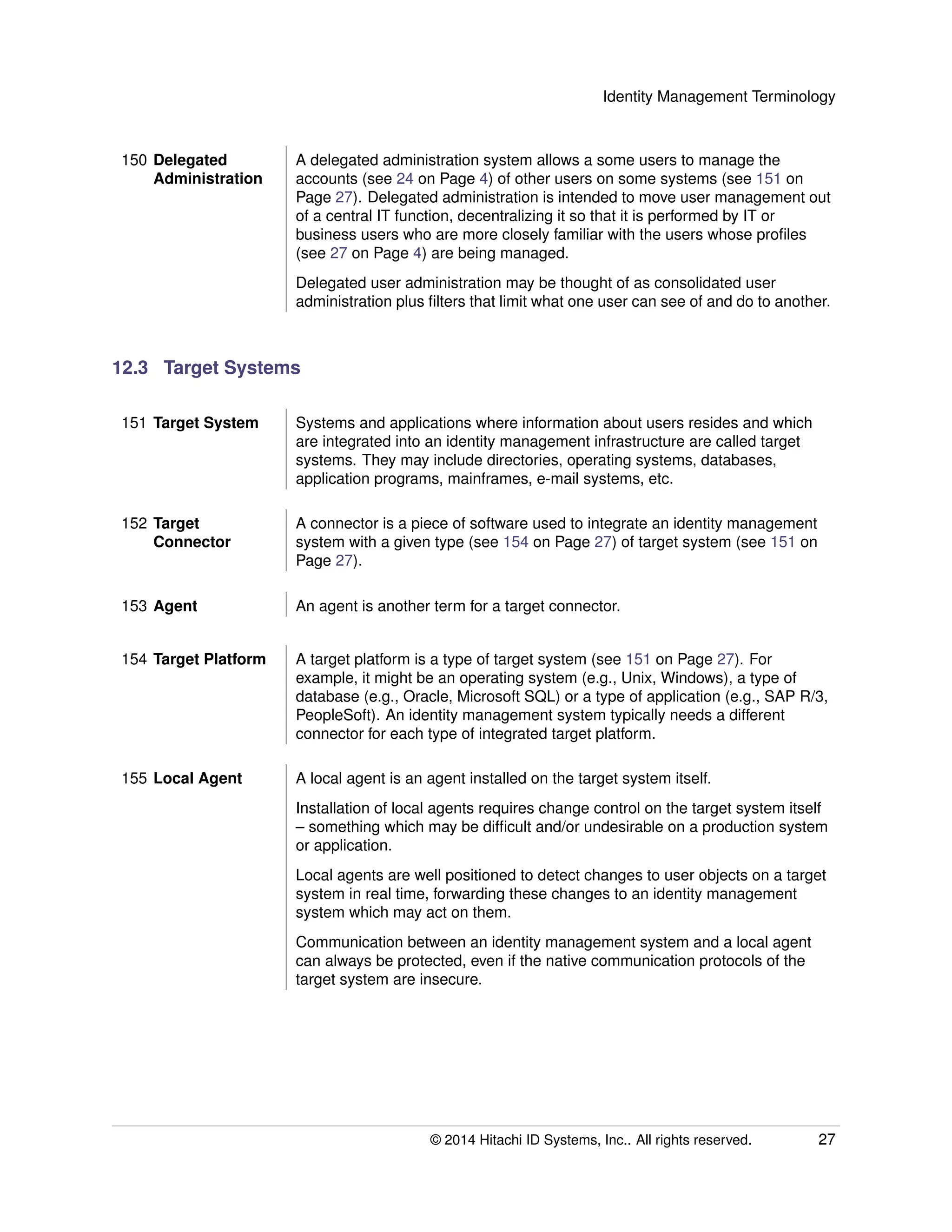 Identity Management Terminology
150 Delegated
Administration
A delegated administration system allows a some users to manage the
accounts (see 24 on Page 4) of other users on some systems (see 151 on
Page 27). Delegated administration is intended to move user management out
of a central IT function, decentralizing it so that it is performed by IT or
business users who are more closely familiar with the users whose proﬁles
(see 27 on Page 4) are being managed.
Delegated user administration may be thought of as consolidated user
administration plus ﬁlters that limit what one user can see of and do to another.
12.3 Target Systems
151 Target System Systems and applications where information about users resides and which
are integrated into an identity management infrastructure are called target
systems. They may include directories, operating systems, databases,
application programs, mainframes, e-mail systems, etc.
152 Target
Connector
A connector is a piece of software used to integrate an identity management
system with a given type (see 154 on Page 27) of target system (see 151 on
Page 27).
153 Agent An agent is another term for a target connector.
154 Target Platform A target platform is a type of target system (see 151 on Page 27). For
example, it might be an operating system (e.g., Unix, Windows), a type of
database (e.g., Oracle, Microsoft SQL) or a type of application (e.g., SAP R/3,
PeopleSoft). An identity management system typically needs a different
connector for each type of integrated target platform.
155 Local Agent A local agent is an agent installed on the target system itself.
Installation of local agents requires change control on the target system itself
– something which may be difﬁcult and/or undesirable on a production system
or application.
Local agents are well positioned to detect changes to user objects on a target
system in real time, forwarding these changes to an identity management
system which may act on them.
Communication between an identity management system and a local agent
can always be protected, even if the native communication protocols of the
target system are insecure.
© 2014 Hitachi ID Systems, Inc.. All rights reserved. 27
 