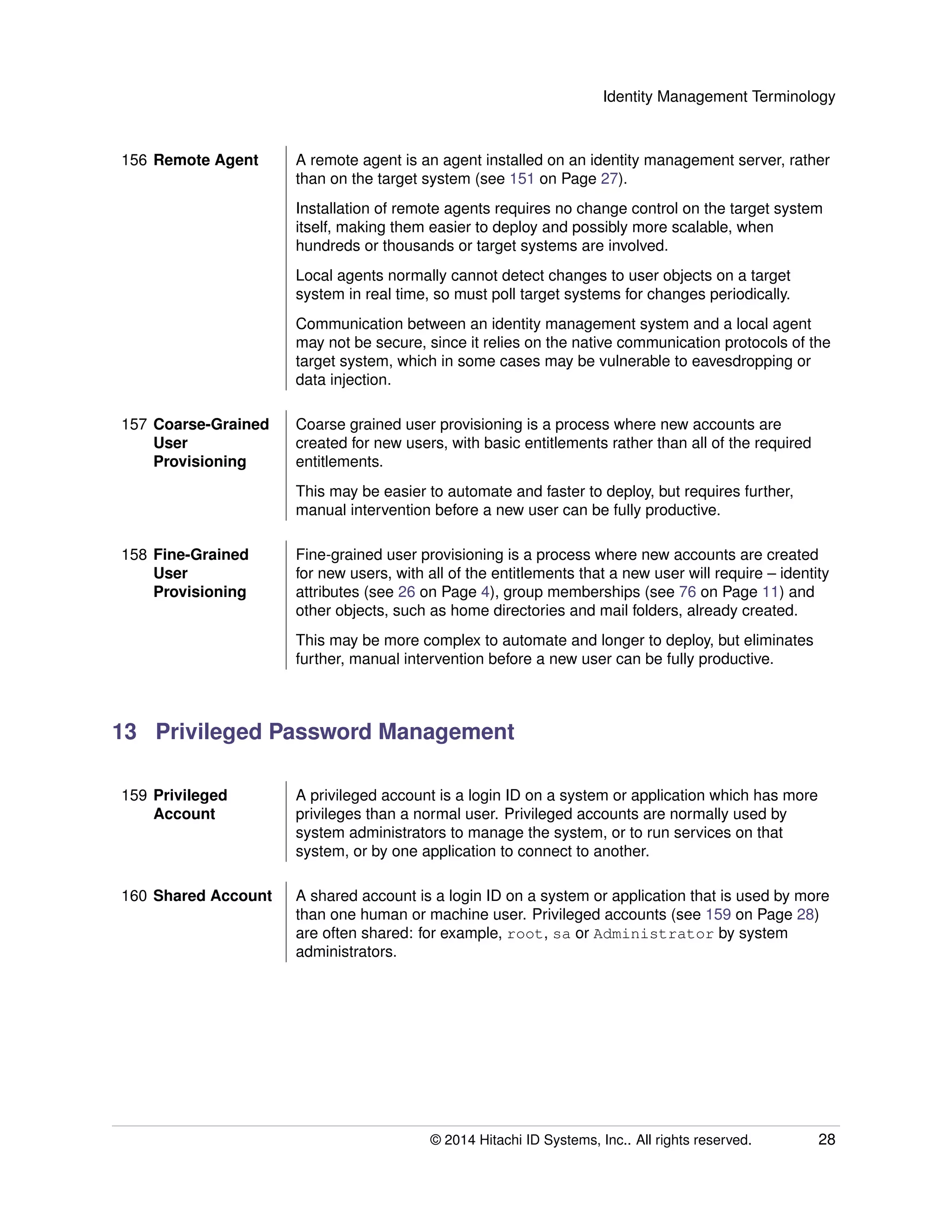 Identity Management Terminology
156 Remote Agent A remote agent is an agent installed on an identity management server, rather
than on the target system (see 151 on Page 27).
Installation of remote agents requires no change control on the target system
itself, making them easier to deploy and possibly more scalable, when
hundreds or thousands or target systems are involved.
Local agents normally cannot detect changes to user objects on a target
system in real time, so must poll target systems for changes periodically.
Communication between an identity management system and a local agent
may not be secure, since it relies on the native communication protocols of the
target system, which in some cases may be vulnerable to eavesdropping or
data injection.
157 Coarse-Grained
User
Provisioning
Coarse grained user provisioning is a process where new accounts are
created for new users, with basic entitlements rather than all of the required
entitlements.
This may be easier to automate and faster to deploy, but requires further,
manual intervention before a new user can be fully productive.
158 Fine-Grained
User
Provisioning
Fine-grained user provisioning is a process where new accounts are created
for new users, with all of the entitlements that a new user will require – identity
attributes (see 26 on Page 4), group memberships (see 76 on Page 11) and
other objects, such as home directories and mail folders, already created.
This may be more complex to automate and longer to deploy, but eliminates
further, manual intervention before a new user can be fully productive.
13 Privileged Password Management
159 Privileged
Account
A privileged account is a login ID on a system or application which has more
privileges than a normal user. Privileged accounts are normally used by
system administrators to manage the system, or to run services on that
system, or by one application to connect to another.
160 Shared Account A shared account is a login ID on a system or application that is used by more
than one human or machine user. Privileged accounts (see 159 on Page 28)
are often shared: for example, root, sa or Administrator by system
administrators.
© 2014 Hitachi ID Systems, Inc.. All rights reserved. 28
 