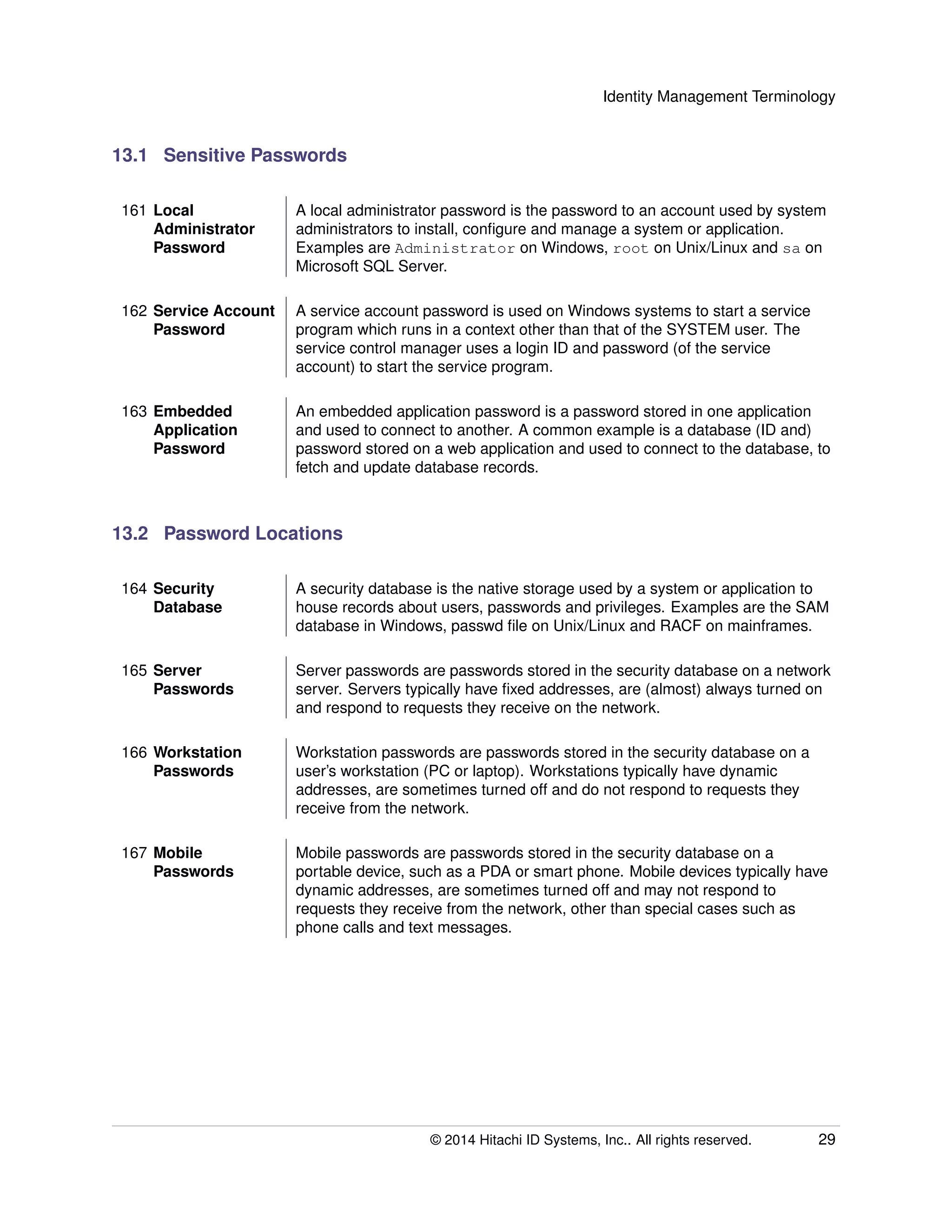 Identity Management Terminology
13.1 Sensitive Passwords
161 Local
Administrator
Password
A local administrator password is the password to an account used by system
administrators to install, conﬁgure and manage a system or application.
Examples are Administrator on Windows, root on Unix/Linux and sa on
Microsoft SQL Server.
162 Service Account
Password
A service account password is used on Windows systems to start a service
program which runs in a context other than that of the SYSTEM user. The
service control manager uses a login ID and password (of the service
account) to start the service program.
163 Embedded
Application
Password
An embedded application password is a password stored in one application
and used to connect to another. A common example is a database (ID and)
password stored on a web application and used to connect to the database, to
fetch and update database records.
13.2 Password Locations
164 Security
Database
A security database is the native storage used by a system or application to
house records about users, passwords and privileges. Examples are the SAM
database in Windows, passwd ﬁle on Unix/Linux and RACF on mainframes.
165 Server
Passwords
Server passwords are passwords stored in the security database on a network
server. Servers typically have ﬁxed addresses, are (almost) always turned on
and respond to requests they receive on the network.
166 Workstation
Passwords
Workstation passwords are passwords stored in the security database on a
user’s workstation (PC or laptop). Workstations typically have dynamic
addresses, are sometimes turned off and do not respond to requests they
receive from the network.
167 Mobile
Passwords
Mobile passwords are passwords stored in the security database on a
portable device, such as a PDA or smart phone. Mobile devices typically have
dynamic addresses, are sometimes turned off and may not respond to
requests they receive from the network, other than special cases such as
phone calls and text messages.
© 2014 Hitachi ID Systems, Inc.. All rights reserved. 29
 