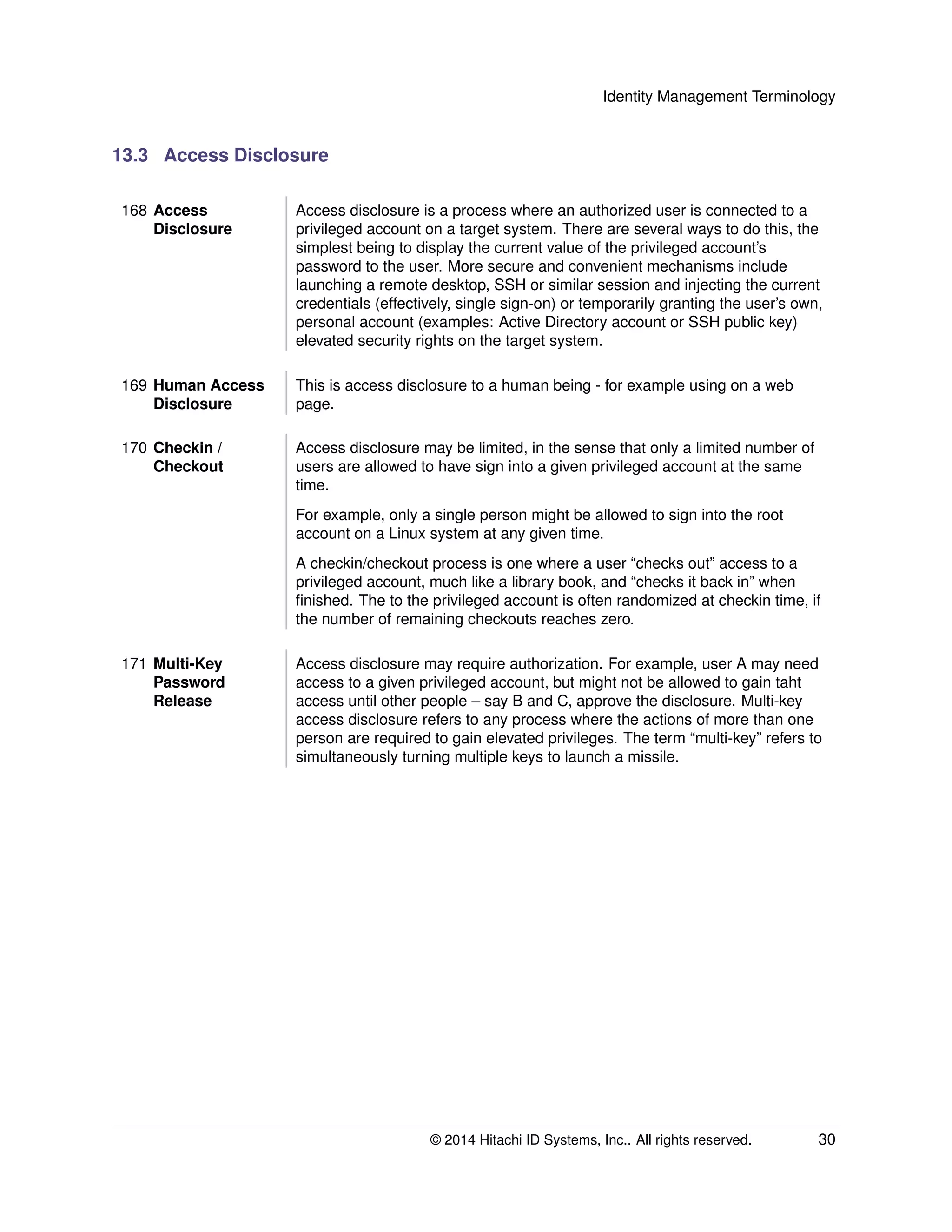 Identity Management Terminology
13.3 Access Disclosure
168 Access
Disclosure
Access disclosure is a process where an authorized user is connected to a
privileged account on a target system. There are several ways to do this, the
simplest being to display the current value of the privileged account’s
password to the user. More secure and convenient mechanisms include
launching a remote desktop, SSH or similar session and injecting the current
credentials (effectively, single sign-on) or temporarily granting the user’s own,
personal account (examples: Active Directory account or SSH public key)
elevated security rights on the target system.
169 Human Access
Disclosure
This is access disclosure to a human being - for example using on a web
page.
170 Checkin /
Checkout
Access disclosure may be limited, in the sense that only a limited number of
users are allowed to have sign into a given privileged account at the same
time.
For example, only a single person might be allowed to sign into the root
account on a Linux system at any given time.
A checkin/checkout process is one where a user “checks out” access to a
privileged account, much like a library book, and “checks it back in” when
ﬁnished. The to the privileged account is often randomized at checkin time, if
the number of remaining checkouts reaches zero.
171 Multi-Key
Password
Release
Access disclosure may require authorization. For example, user A may need
access to a given privileged account, but might not be allowed to gain taht
access until other people – say B and C, approve the disclosure. Multi-key
access disclosure refers to any process where the actions of more than one
person are required to gain elevated privileges. The term “multi-key” refers to
simultaneously turning multiple keys to launch a missile.
© 2014 Hitachi ID Systems, Inc.. All rights reserved. 30
 