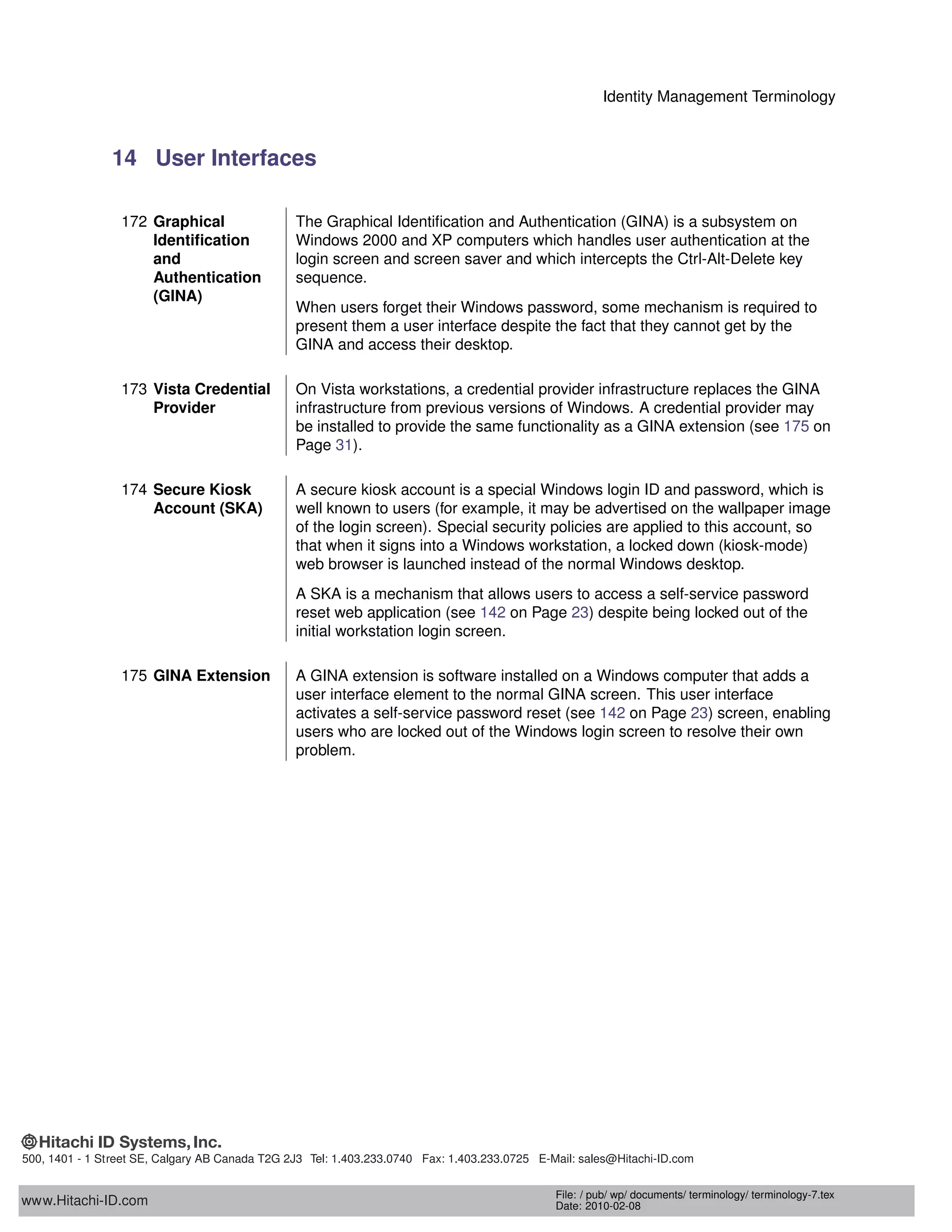 Identity Management Terminology
14 User Interfaces
172 Graphical
Identiﬁcation
and
Authentication
(GINA)
The Graphical Identiﬁcation and Authentication (GINA) is a subsystem on
Windows 2000 and XP computers which handles user authentication at the
login screen and screen saver and which intercepts the Ctrl-Alt-Delete key
sequence.
When users forget their Windows password, some mechanism is required to
present them a user interface despite the fact that they cannot get by the
GINA and access their desktop.
173 Vista Credential
Provider
On Vista workstations, a credential provider infrastructure replaces the GINA
infrastructure from previous versions of Windows. A credential provider may
be installed to provide the same functionality as a GINA extension (see 175 on
Page 31).
174 Secure Kiosk
Account (SKA)
A secure kiosk account is a special Windows login ID and password, which is
well known to users (for example, it may be advertised on the wallpaper image
of the login screen). Special security policies are applied to this account, so
that when it signs into a Windows workstation, a locked down (kiosk-mode)
web browser is launched instead of the normal Windows desktop.
A SKA is a mechanism that allows users to access a self-service password
reset web application (see 142 on Page 23) despite being locked out of the
initial workstation login screen.
175 GINA Extension A GINA extension is software installed on a Windows computer that adds a
user interface element to the normal GINA screen. This user interface
activates a self-service password reset (see 142 on Page 23) screen, enabling
users who are locked out of the Windows login screen to resolve their own
problem.
www.Hitachi-ID.com
500, 1401 - 1 Street SE, Calgary AB Canada T2G 2J3 Tel: 1.403.233.0740 Fax: 1.403.233.0725 E-Mail: sales@Hitachi-ID.com
File: / pub/ wp/ documents/ terminology/ terminology-7.tex
Date: 2010-02-08
 