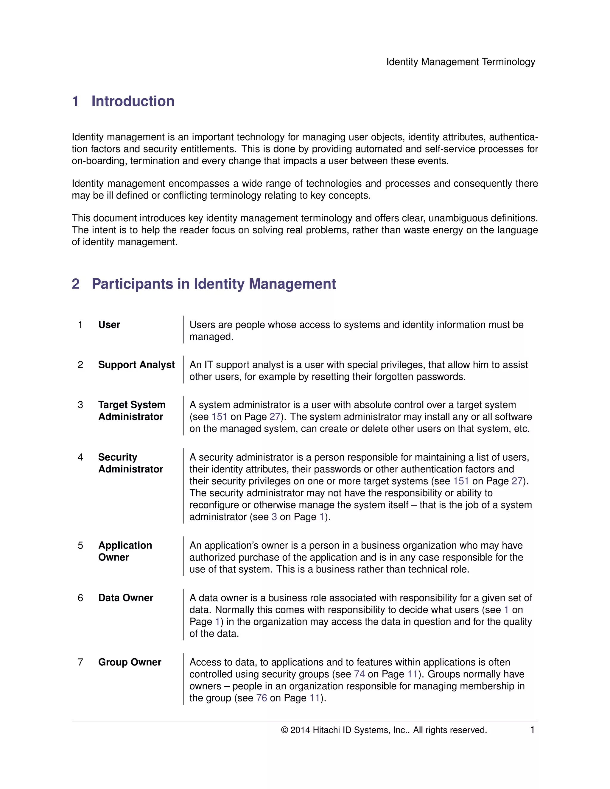 Identity Management Terminology
1 Introduction
Identity management is an important technology for managing user objects, identity attributes, authentica-
tion factors and security entitlements. This is done by providing automated and self-service processes for
on-boarding, termination and every change that impacts a user between these events.
Identity management encompasses a wide range of technologies and processes and consequently there
may be ill deﬁned or conﬂicting terminology relating to key concepts.
This document introduces key identity management terminology and offers clear, unambiguous deﬁnitions.
The intent is to help the reader focus on solving real problems, rather than waste energy on the language
of identity management.
2 Participants in Identity Management
1 User Users are people whose access to systems and identity information must be
managed.
2 Support Analyst An IT support analyst is a user with special privileges, that allow him to assist
other users, for example by resetting their forgotten passwords.
3 Target System
Administrator
A system administrator is a user with absolute control over a target system
(see 151 on Page 27). The system administrator may install any or all software
on the managed system, can create or delete other users on that system, etc.
4 Security
Administrator
A security administrator is a person responsible for maintaining a list of users,
their identity attributes, their passwords or other authentication factors and
their security privileges on one or more target systems (see 151 on Page 27).
The security administrator may not have the responsibility or ability to
reconﬁgure or otherwise manage the system itself – that is the job of a system
administrator (see 3 on Page 1).
5 Application
Owner
An application’s owner is a person in a business organization who may have
authorized purchase of the application and is in any case responsible for the
use of that system. This is a business rather than technical role.
6 Data Owner A data owner is a business role associated with responsibility for a given set of
data. Normally this comes with responsibility to decide what users (see 1 on
Page 1) in the organization may access the data in question and for the quality
of the data.
7 Group Owner Access to data, to applications and to features within applications is often
controlled using security groups (see 74 on Page 11). Groups normally have
owners – people in an organization responsible for managing membership in
the group (see 76 on Page 11).
© 2014 Hitachi ID Systems, Inc.. All rights reserved. 1
 