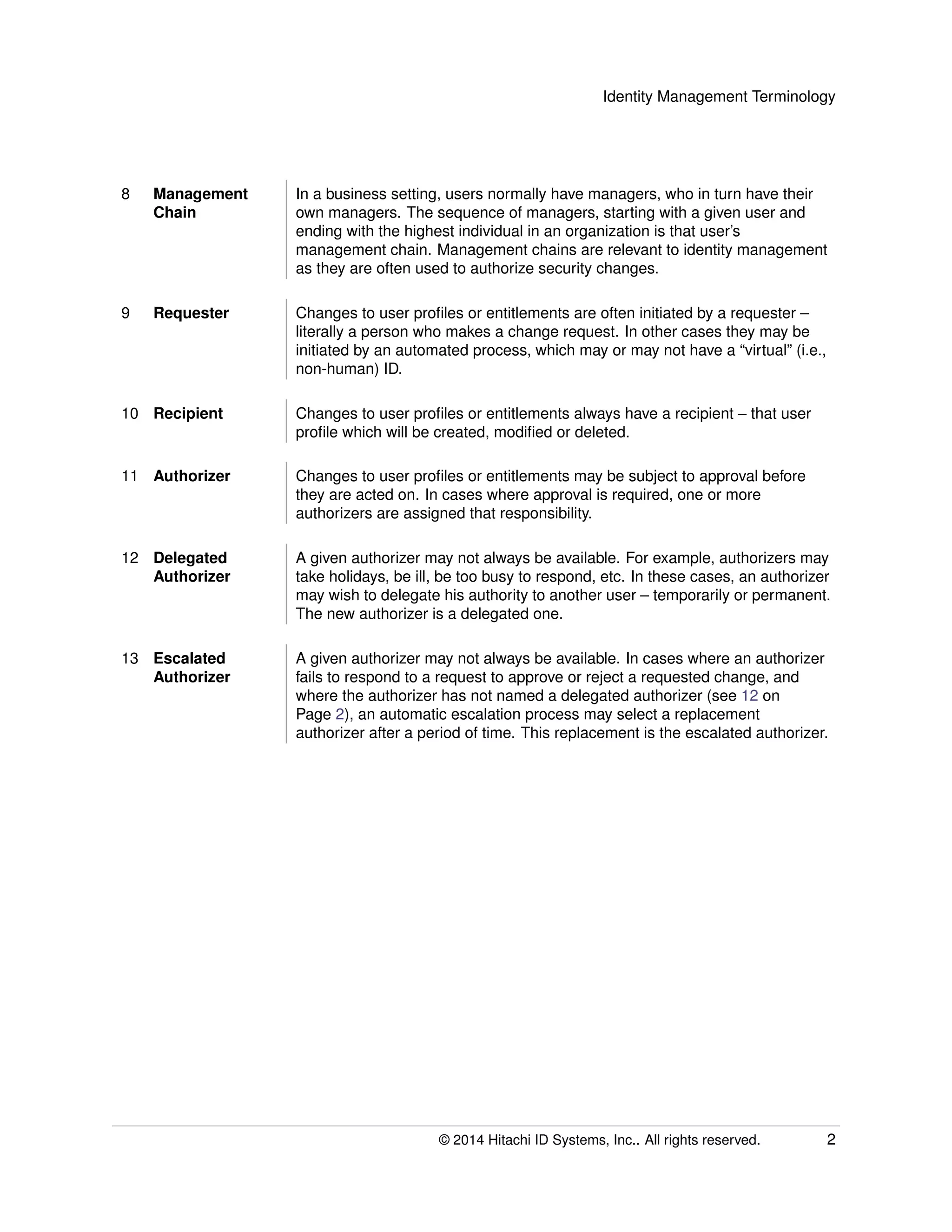 Identity Management Terminology
8 Management
Chain
In a business setting, users normally have managers, who in turn have their
own managers. The sequence of managers, starting with a given user and
ending with the highest individual in an organization is that user’s
management chain. Management chains are relevant to identity management
as they are often used to authorize security changes.
9 Requester Changes to user proﬁles or entitlements are often initiated by a requester –
literally a person who makes a change request. In other cases they may be
initiated by an automated process, which may or may not have a “virtual” (i.e.,
non-human) ID.
10 Recipient Changes to user proﬁles or entitlements always have a recipient – that user
proﬁle which will be created, modiﬁed or deleted.
11 Authorizer Changes to user proﬁles or entitlements may be subject to approval before
they are acted on. In cases where approval is required, one or more
authorizers are assigned that responsibility.
12 Delegated
Authorizer
A given authorizer may not always be available. For example, authorizers may
take holidays, be ill, be too busy to respond, etc. In these cases, an authorizer
may wish to delegate his authority to another user – temporarily or permanent.
The new authorizer is a delegated one.
13 Escalated
Authorizer
A given authorizer may not always be available. In cases where an authorizer
fails to respond to a request to approve or reject a requested change, and
where the authorizer has not named a delegated authorizer (see 12 on
Page 2), an automatic escalation process may select a replacement
authorizer after a period of time. This replacement is the escalated authorizer.
© 2014 Hitachi ID Systems, Inc.. All rights reserved. 2
 