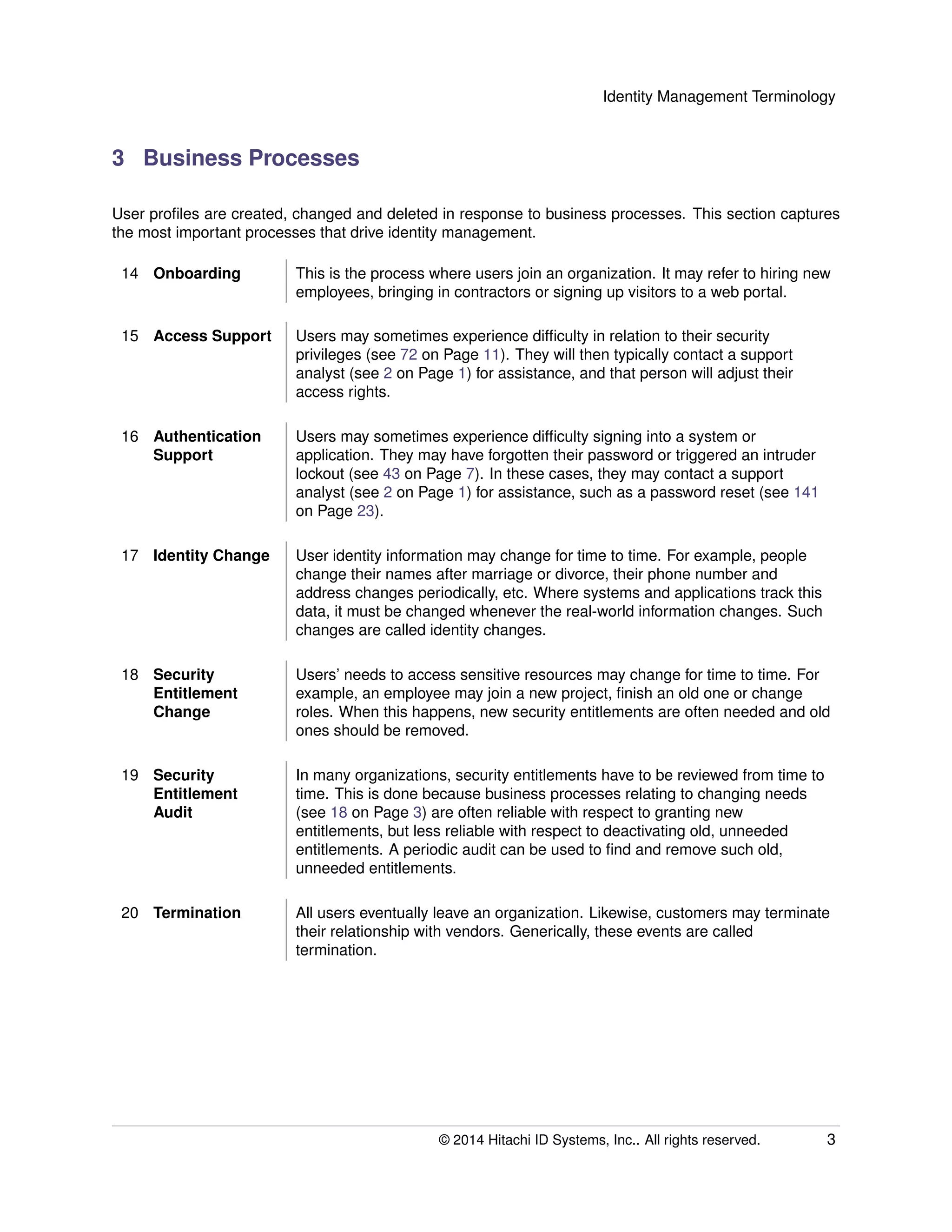 Identity Management Terminology
3 Business Processes
User proﬁles are created, changed and deleted in response to business processes. This section captures
the most important processes that drive identity management.
14 Onboarding This is the process where users join an organization. It may refer to hiring new
employees, bringing in contractors or signing up visitors to a web portal.
15 Access Support Users may sometimes experience difﬁculty in relation to their security
privileges (see 72 on Page 11). They will then typically contact a support
analyst (see 2 on Page 1) for assistance, and that person will adjust their
access rights.
16 Authentication
Support
Users may sometimes experience difﬁculty signing into a system or
application. They may have forgotten their password or triggered an intruder
lockout (see 43 on Page 7). In these cases, they may contact a support
analyst (see 2 on Page 1) for assistance, such as a password reset (see 141
on Page 23).
17 Identity Change User identity information may change for time to time. For example, people
change their names after marriage or divorce, their phone number and
address changes periodically, etc. Where systems and applications track this
data, it must be changed whenever the real-world information changes. Such
changes are called identity changes.
18 Security
Entitlement
Change
Users’ needs to access sensitive resources may change for time to time. For
example, an employee may join a new project, ﬁnish an old one or change
roles. When this happens, new security entitlements are often needed and old
ones should be removed.
19 Security
Entitlement
Audit
In many organizations, security entitlements have to be reviewed from time to
time. This is done because business processes relating to changing needs
(see 18 on Page 3) are often reliable with respect to granting new
entitlements, but less reliable with respect to deactivating old, unneeded
entitlements. A periodic audit can be used to ﬁnd and remove such old,
unneeded entitlements.
20 Termination All users eventually leave an organization. Likewise, customers may terminate
their relationship with vendors. Generically, these events are called
termination.
© 2014 Hitachi ID Systems, Inc.. All rights reserved. 3
 