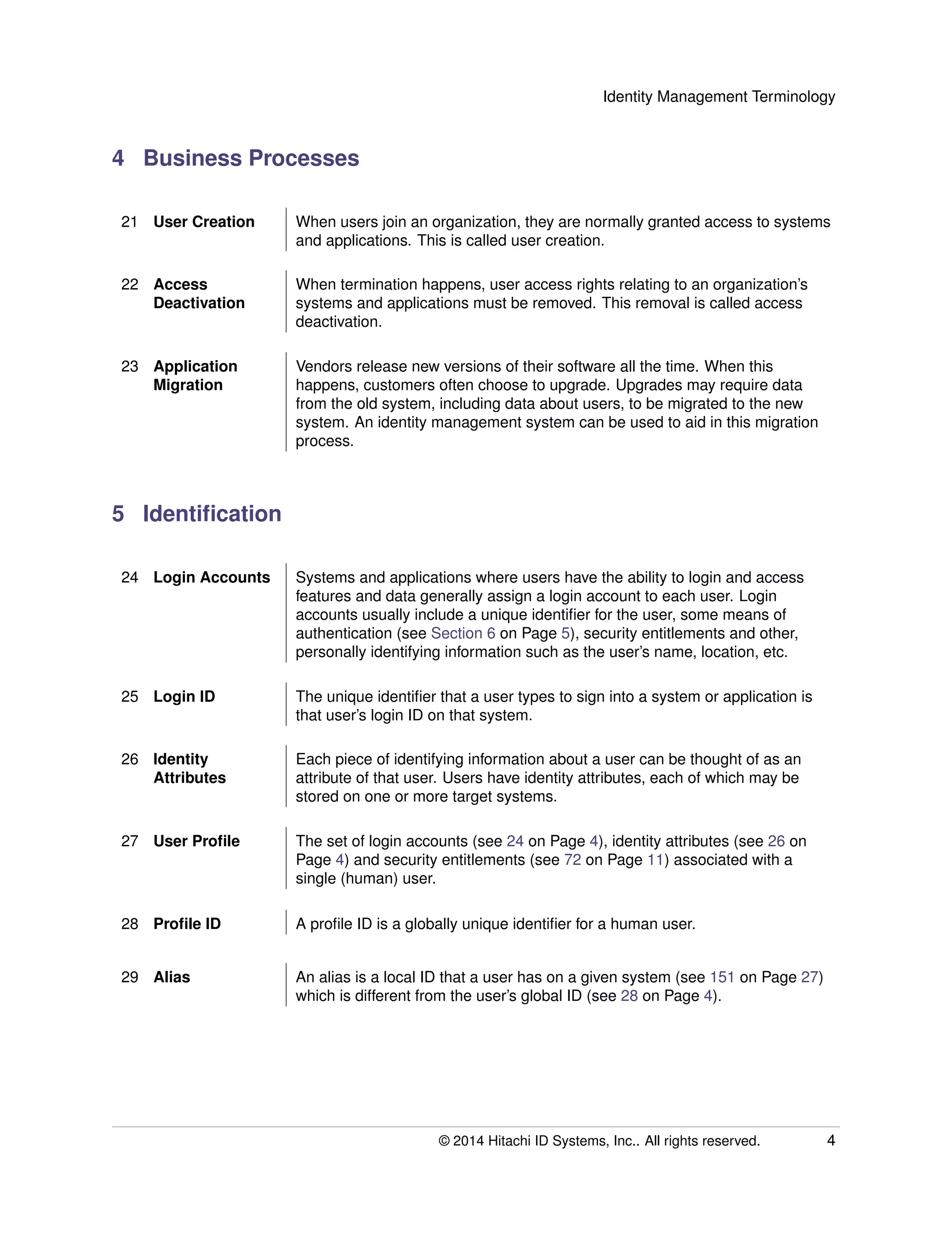 Identity Management Terminology
4 Business Processes
21 User Creation When users join an organization, they are normally granted access to systems
and applications. This is called user creation.
22 Access
Deactivation
When termination happens, user access rights relating to an organization’s
systems and applications must be removed. This removal is called access
deactivation.
23 Application
Migration
Vendors release new versions of their software all the time. When this
happens, customers often choose to upgrade. Upgrades may require data
from the old system, including data about users, to be migrated to the new
system. An identity management system can be used to aid in this migration
process.
5 Identiﬁcation
24 Login Accounts Systems and applications where users have the ability to login and access
features and data generally assign a login account to each user. Login
accounts usually include a unique identiﬁer for the user, some means of
authentication (see Section 6 on Page 5), security entitlements and other,
personally identifying information such as the user’s name, location, etc.
25 Login ID The unique identiﬁer that a user types to sign into a system or application is
that user’s login ID on that system.
26 Identity
Attributes
Each piece of identifying information about a user can be thought of as an
attribute of that user. Users have identity attributes, each of which may be
stored on one or more target systems.
27 User Proﬁle The set of login accounts (see 24 on Page 4), identity attributes (see 26 on
Page 4) and security entitlements (see 72 on Page 11) associated with a
single (human) user.
28 Proﬁle ID A proﬁle ID is a globally unique identiﬁer for a human user.
29 Alias An alias is a local ID that a user has on a given system (see 151 on Page 27)
which is different from the user’s global ID (see 28 on Page 4).
© 2014 Hitachi ID Systems, Inc.. All rights reserved. 4
 