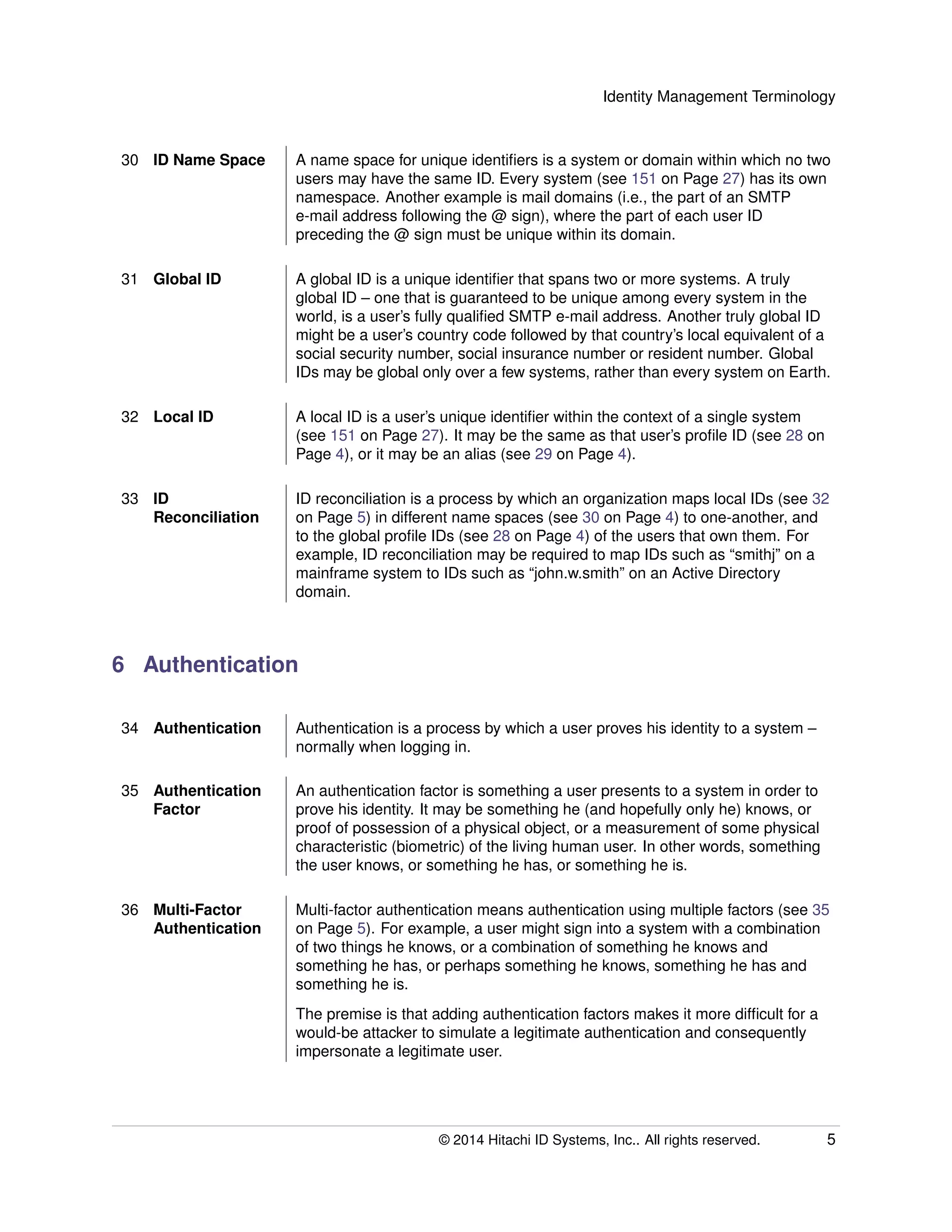 Identity Management Terminology
30 ID Name Space A name space for unique identiﬁers is a system or domain within which no two
users may have the same ID. Every system (see 151 on Page 27) has its own
namespace. Another example is mail domains (i.e., the part of an SMTP
e-mail address following the @ sign), where the part of each user ID
preceding the @ sign must be unique within its domain.
31 Global ID A global ID is a unique identiﬁer that spans two or more systems. A truly
global ID – one that is guaranteed to be unique among every system in the
world, is a user’s fully qualiﬁed SMTP e-mail address. Another truly global ID
might be a user’s country code followed by that country’s local equivalent of a
social security number, social insurance number or resident number. Global
IDs may be global only over a few systems, rather than every system on Earth.
32 Local ID A local ID is a user’s unique identiﬁer within the context of a single system
(see 151 on Page 27). It may be the same as that user’s proﬁle ID (see 28 on
Page 4), or it may be an alias (see 29 on Page 4).
33 ID
Reconciliation
ID reconciliation is a process by which an organization maps local IDs (see 32
on Page 5) in different name spaces (see 30 on Page 4) to one-another, and
to the global proﬁle IDs (see 28 on Page 4) of the users that own them. For
example, ID reconciliation may be required to map IDs such as “smithj” on a
mainframe system to IDs such as “john.w.smith” on an Active Directory
domain.
6 Authentication
34 Authentication Authentication is a process by which a user proves his identity to a system –
normally when logging in.
35 Authentication
Factor
An authentication factor is something a user presents to a system in order to
prove his identity. It may be something he (and hopefully only he) knows, or
proof of possession of a physical object, or a measurement of some physical
characteristic (biometric) of the living human user. In other words, something
the user knows, or something he has, or something he is.
36 Multi-Factor
Authentication
Multi-factor authentication means authentication using multiple factors (see 35
on Page 5). For example, a user might sign into a system with a combination
of two things he knows, or a combination of something he knows and
something he has, or perhaps something he knows, something he has and
something he is.
The premise is that adding authentication factors makes it more difﬁcult for a
would-be attacker to simulate a legitimate authentication and consequently
impersonate a legitimate user.
© 2014 Hitachi ID Systems, Inc.. All rights reserved. 5
 
