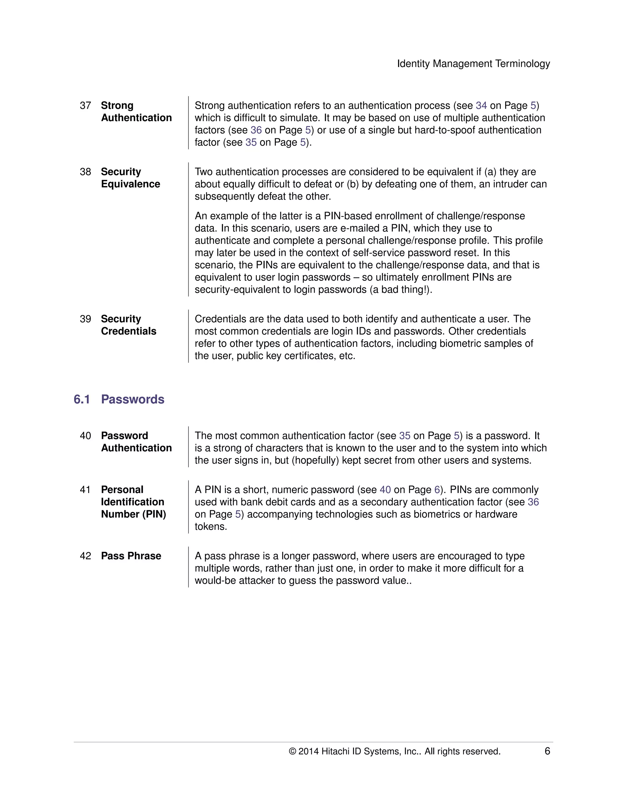 Identity Management Terminology
37 Strong
Authentication
Strong authentication refers to an authentication process (see 34 on Page 5)
which is difﬁcult to simulate. It may be based on use of multiple authentication
factors (see 36 on Page 5) or use of a single but hard-to-spoof authentication
factor (see 35 on Page 5).
38 Security
Equivalence
Two authentication processes are considered to be equivalent if (a) they are
about equally difﬁcult to defeat or (b) by defeating one of them, an intruder can
subsequently defeat the other.
An example of the latter is a PIN-based enrollment of challenge/response
data. In this scenario, users are e-mailed a PIN, which they use to
authenticate and complete a personal challenge/response proﬁle. This proﬁle
may later be used in the context of self-service password reset. In this
scenario, the PINs are equivalent to the challenge/response data, and that is
equivalent to user login passwords – so ultimately enrollment PINs are
security-equivalent to login passwords (a bad thing!).
39 Security
Credentials
Credentials are the data used to both identify and authenticate a user. The
most common credentials are login IDs and passwords. Other credentials
refer to other types of authentication factors, including biometric samples of
the user, public key certiﬁcates, etc.
6.1 Passwords
40 Password
Authentication
The most common authentication factor (see 35 on Page 5) is a password. It
is a strong of characters that is known to the user and to the system into which
the user signs in, but (hopefully) kept secret from other users and systems.
41 Personal
Identiﬁcation
Number (PIN)
A PIN is a short, numeric password (see 40 on Page 6). PINs are commonly
used with bank debit cards and as a secondary authentication factor (see 36
on Page 5) accompanying technologies such as biometrics or hardware
tokens.
42 Pass Phrase A pass phrase is a longer password, where users are encouraged to type
multiple words, rather than just one, in order to make it more difﬁcult for a
would-be attacker to guess the password value..
© 2014 Hitachi ID Systems, Inc.. All rights reserved. 6
 