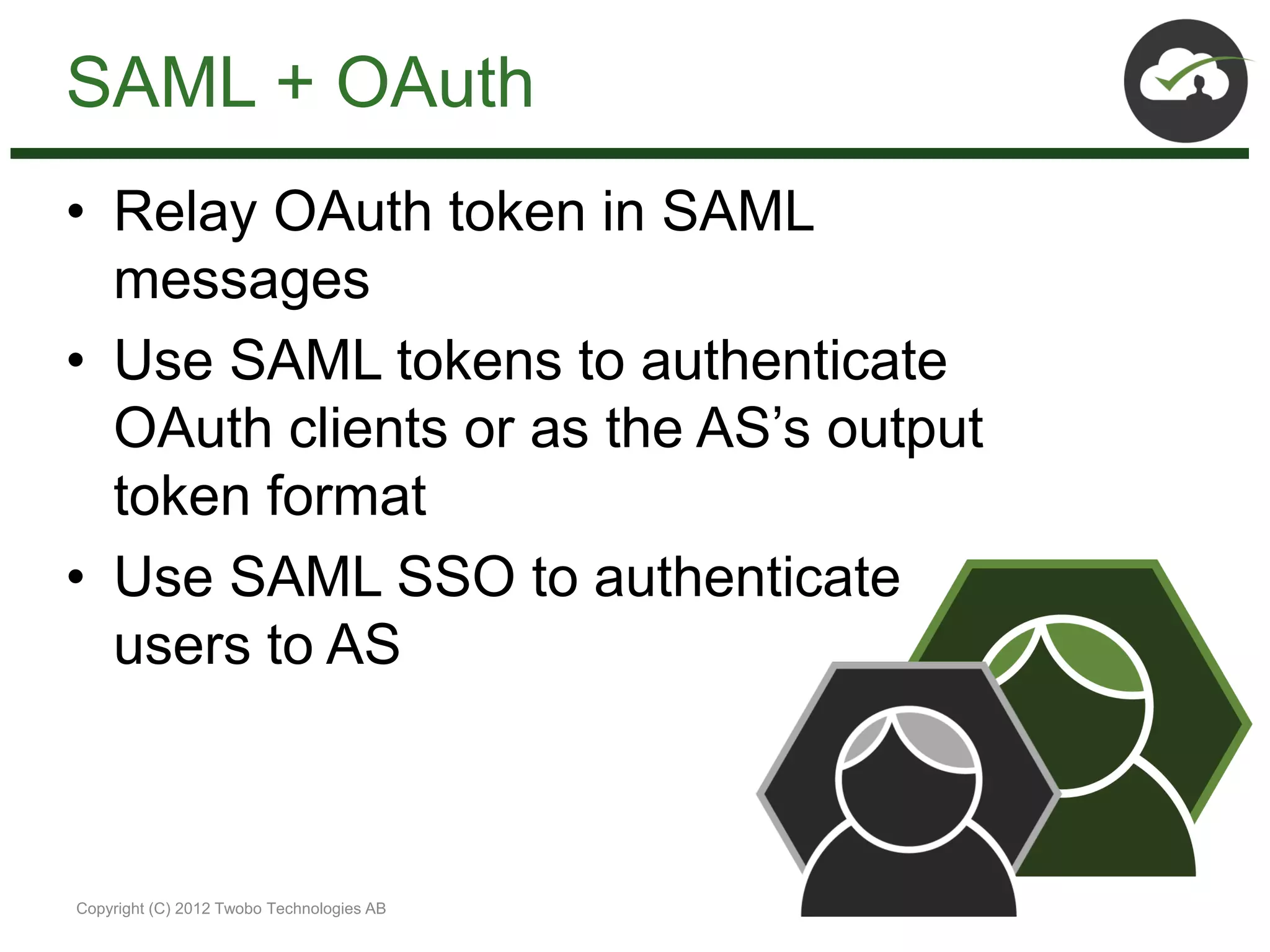 SAML + OAuth
• Relay OAuth token in SAML
  messages
• Use SAML tokens to authenticate
  OAuth clients or as the AS’s output
  token format
• Use SAML SSO to authenticate
  users to AS



Copyright (C) 2012 Twobo Technologies AB
 