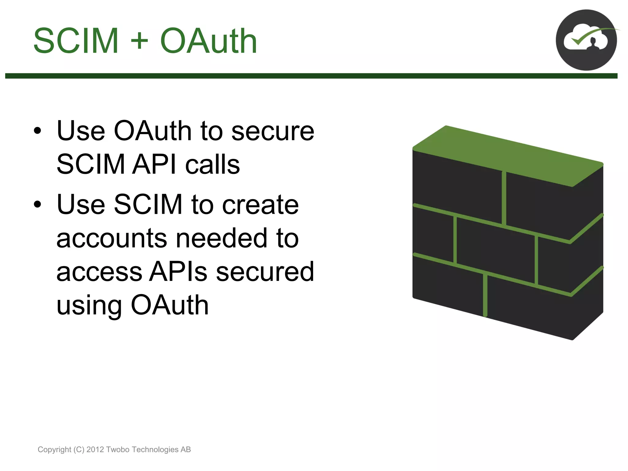 SCIM + OAuth

• Use OAuth to secure
  SCIM API calls
• Use SCIM to create
  accounts needed to
  access APIs secured
  using OAuth



Copyright (C) 2012 Twobo Technologies AB
 
