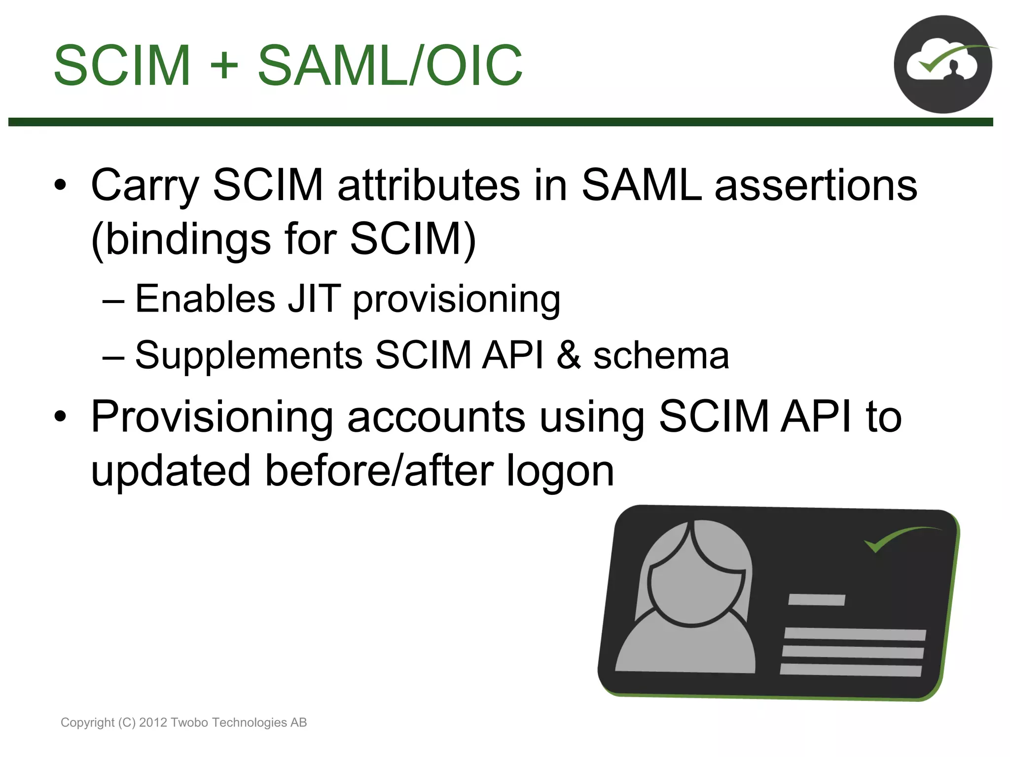 SCIM + SAML/OIC

• Carry SCIM attributes in SAML assertions
  (bindings for SCIM)
      – Enables JIT provisioning
      – Supplements SCIM API & schema
• Provisioning accounts using SCIM API to
  updated before/after logon




Copyright (C) 2012 Twobo Technologies AB
 