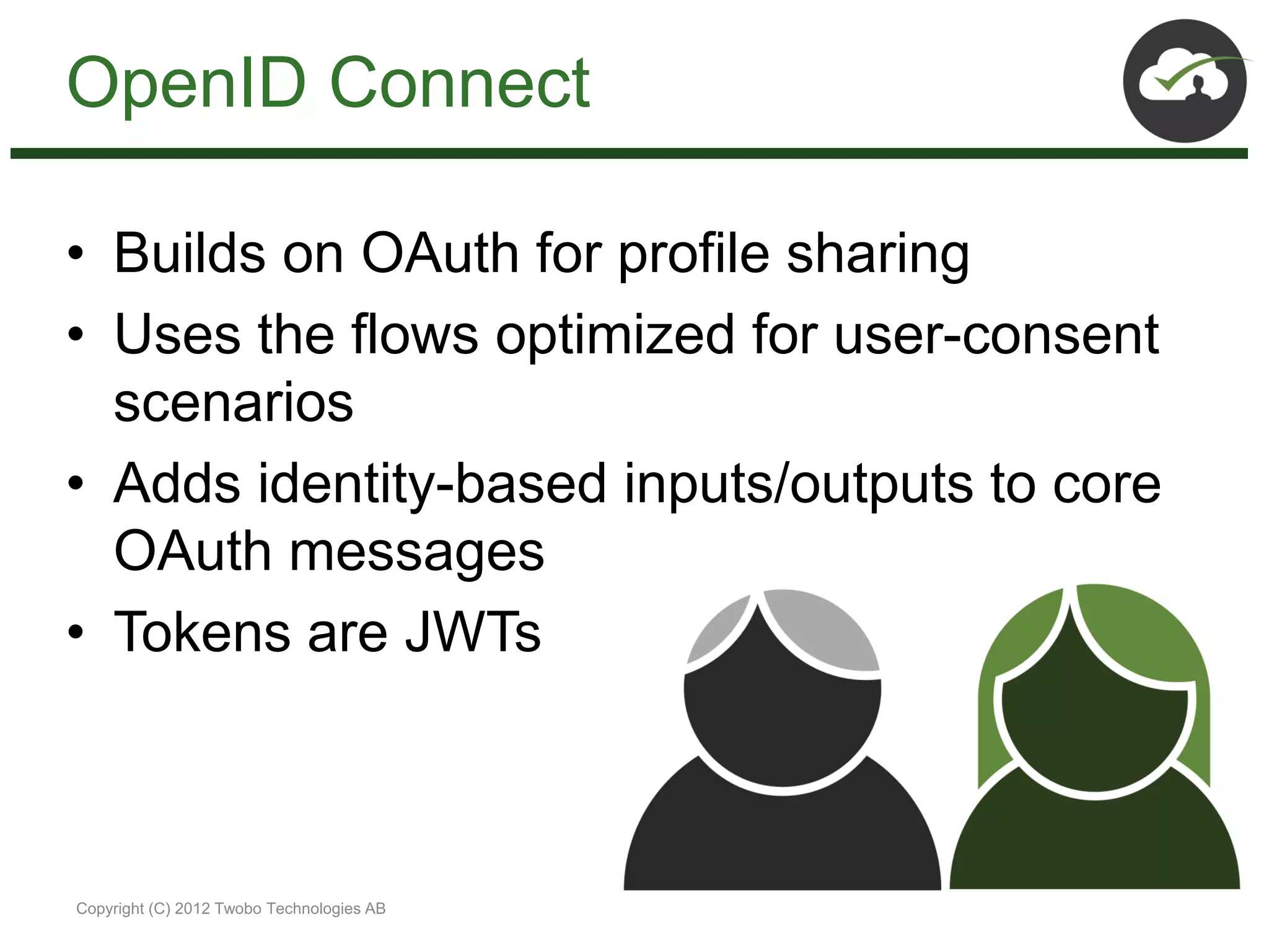 OpenID Connect

• Builds on OAuth for profile sharing
• Uses the flows optimized for user-consent
  scenarios
• Adds identity-based inputs/outputs to core
  OAuth messages
• Tokens are JWTs



Copyright (C) 2012 Twobo Technologies AB
 