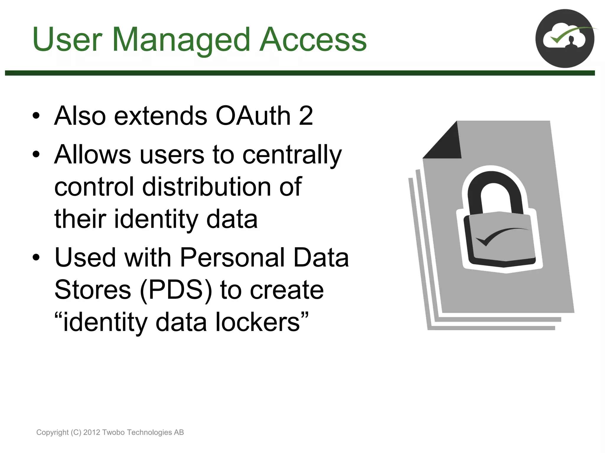 User Managed Access

• Also extends OAuth 2
• Allows users to centrally
  control distribution of
  their identity data
• Used with Personal Data
  Stores (PDS) to create
  “identity data lockers”


Copyright (C) 2012 Twobo Technologies AB
 