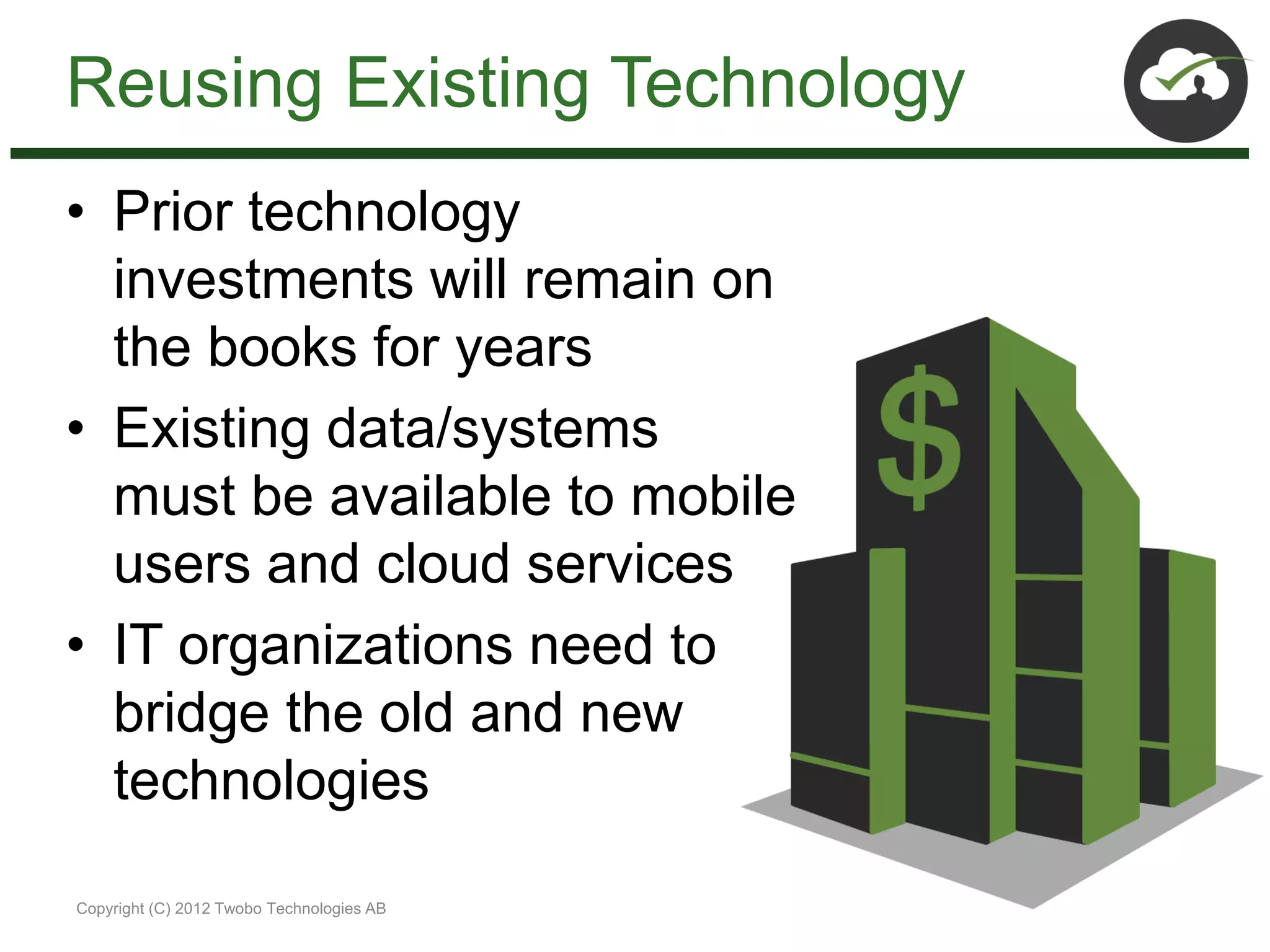 Reusing Existing Technology
• Prior technology
  investments will remain on
  the books for years
• Existing data/systems
  must be available to mobile
  users and cloud services
• IT organizations need to
  bridge the old and new
  technologies

Copyright (C) 2012 Twobo Technologies AB
 