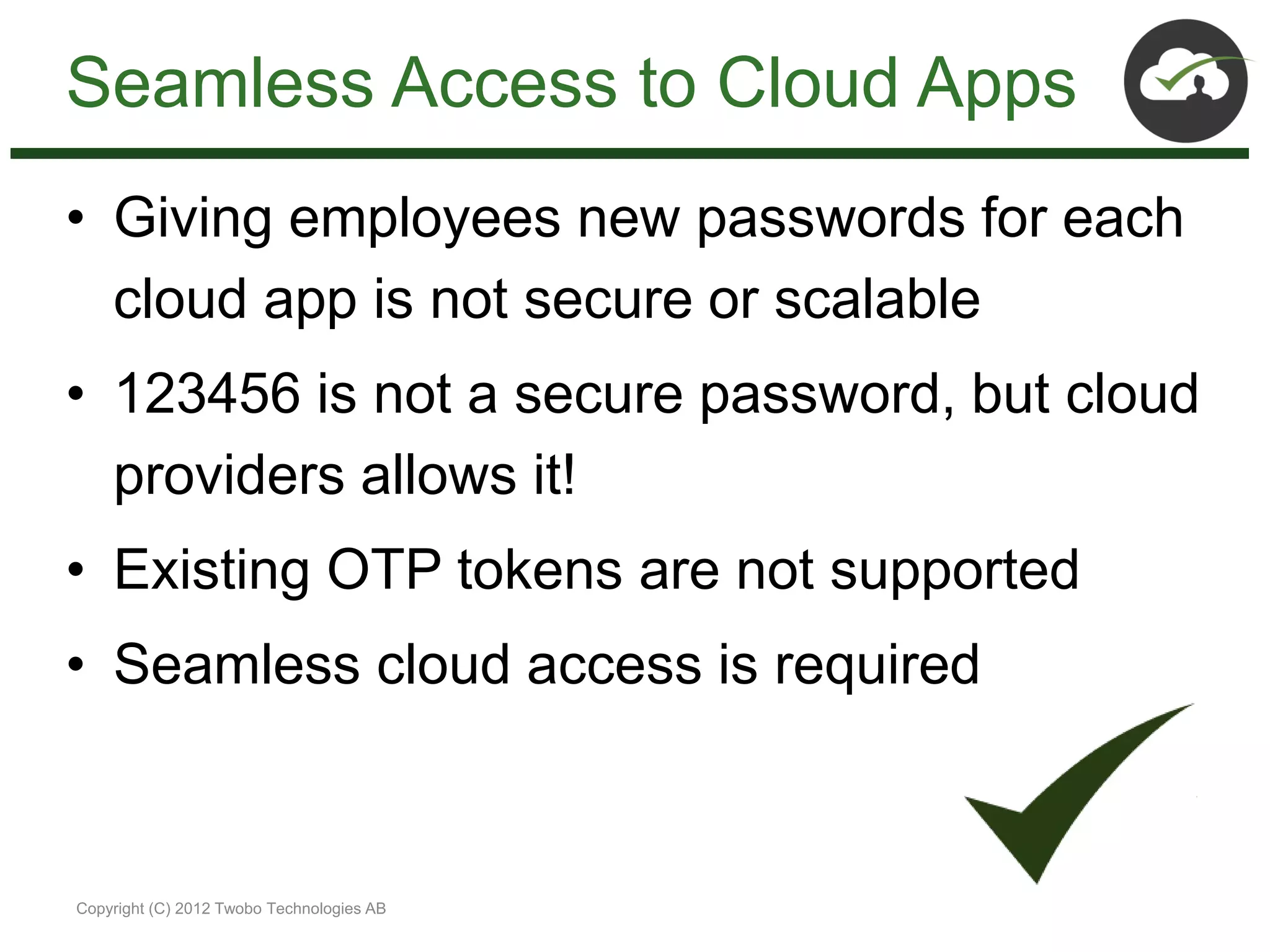 Seamless Access to Cloud Apps
• Giving employees new passwords for each
  cloud app is not secure or scalable
• 123456 is not a secure password, but cloud
  providers allows it!
• Existing OTP tokens are not supported
• Seamless cloud access is required



Copyright (C) 2012 Twobo Technologies AB
 