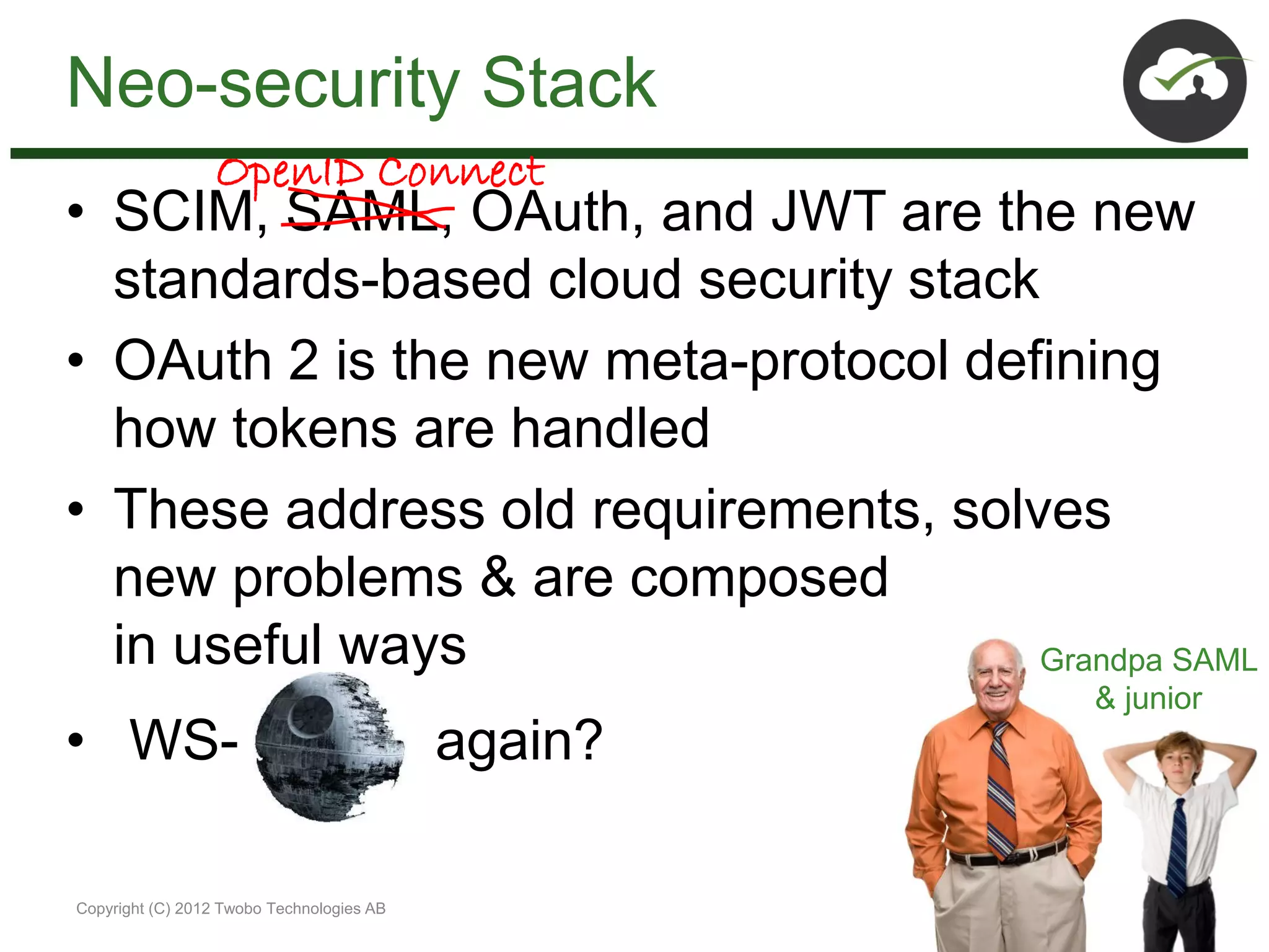 Neo-security Stack
                 OpenID Connect
• SCIM, SAML, OAuth, and JWT are the new
  standards-based cloud security stack
• OAuth 2 is the new meta-protocol defining
  how tokens are handled
• These address old requirements, solves
  new problems & are composed
  in useful ways                       Grandpa SAML
                                                    & junior
• WS-                                      again?

Copyright (C) 2012 Twobo Technologies AB
 