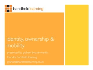 identity, ownership &
mobility
presented by graham brown-martin
founder, handheld learning
graham@handheldlearning.co.uk